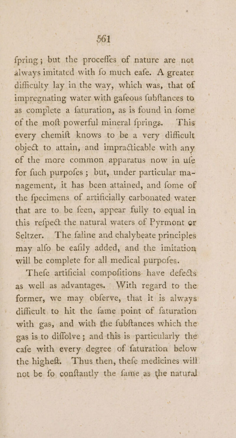 fpring ; but the procefles of nature are not always imitated with fo much eafe. A greater difficulty lay in the way, which was, that of impregnating water with gafeous fubftances to as complete a faturation, as is found in fome of the moft powerful mineral fprings. This every chemift knows to be a very difficult object to attain, and impracticable with any of the more common apparatus now in ufe for fuch purpofes ; but, under particular ma- nagement, it has been attained, and fome of the fpecimens of artificially carbonated water that are to be feen, appear fully to equal in this refpect the natural waters of Pyrmont or Seltzer. The faline and chalybeate principles may alfo be ealily added, and the imitation will be complete for all medical purpofes. Thefe artificial compofitions have defects as well as advantages. With regard to the former, we may obferve, that it is always dificult to hit the fame point of faturation with gas, and with the fubftances which the gas is to diffolve; and this is particularly the cafe with every degree of faturation below the higheft, Thus then, thefe medicines will not be fo conftantly the fame as the natural