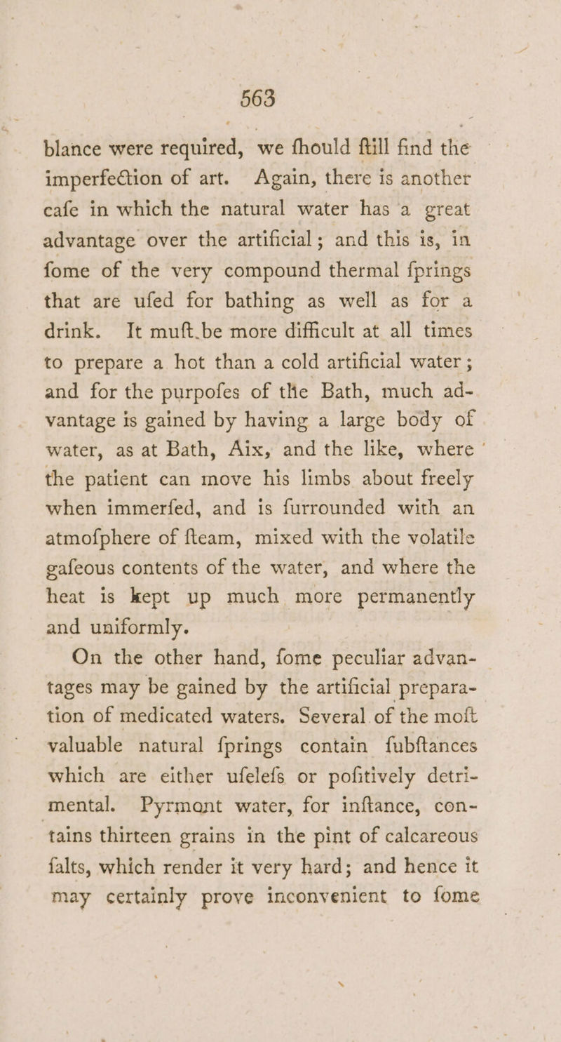 blance were required, we fhould ftill find the imperfection of art. Again, there is another cafe in which the natural water has a great advantage over the artificial; and this is, in fome of the very compound thermal fprings that are ufed for bathing as well as for a drink. It muft.be more difficult at all times to prepare a hot than a cold artificial water ; and for the purpofes of the Bath, much ad- vantage is gained by having a large body of water, as at Bath, Aix, and the like, where ' the patient can move his limbs about freely when immerfed, and is furrounded with an atmofphere of fteam, mixed with the volatile gafeous contents of the water, and where the heat is kept up much more permanently and uniformly. On the other hand, fome peculiar advan- | tages may be gained by the artificial prepara- tion of medicated waters. Several of the moft valuable natural fprings contain fubftances which are either ufelefs or pofitively detri- mental. Pyrmant water, for inftance, con- tains thirteen grains in the pint of calcareous falts, which render it very hard; and hence it may certainly prove inconvenient to fome