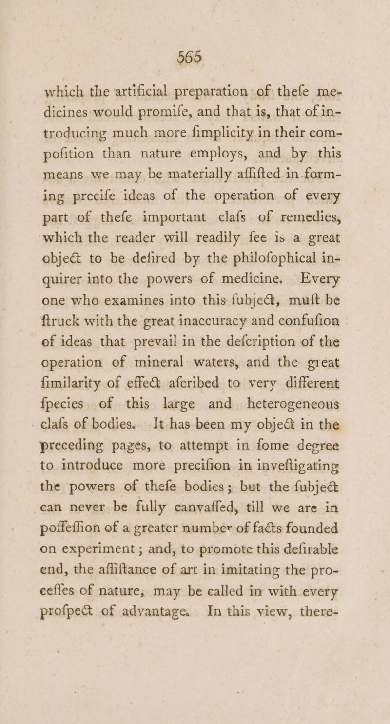 which the artificial preparation of thefe me- dicines would promile, and that is, that of in- troducing much more fimplicity in their com- pofition than nature employs, and by this means we may be materially aflifted in.form- ing precife ideas of the operation of every part of thefe important clafs of remedies, which the reader will readily fee is a great obje&amp; to be defired by the philofophical in- quirer into the powers of medicine. Every one who examines into this fubje&amp;, mutt be ftruck with the great inaccuracy and confufion of ideas that prevail in the defcription of the operation of mineral waters, and the great fimilarity of effet afcribed to very different fpecies of this large and _ heterogeneous _clafs of bodies. It has been my obje&amp; in the preceding pages, to attempt in fome degree to introduce more precifion in inveftigating the powers of thefe bodies; but the fubje@ can never be fully canvafled, till we are in pofeffion of a greater number of facts founded on experiment ; and, to promote this defirable end, the afliftance of art in imitating the pro- eefles of nature, may be called in with every profpett of advantage. In this view, there-~
