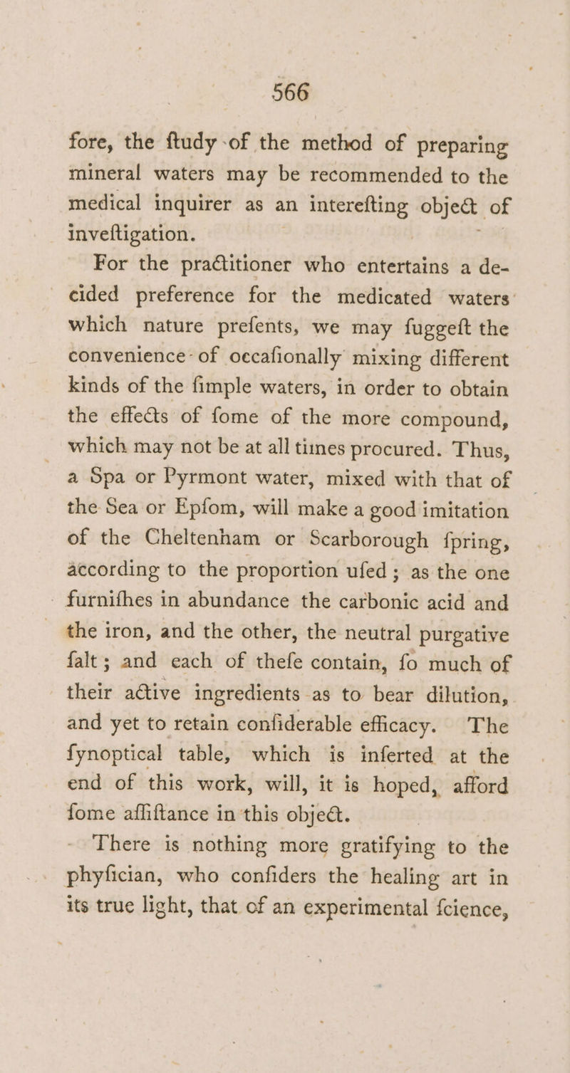 fore, the ftudy of the method of preparing mineral waters may be recommended to the medical inquirer as an interefting abject of inveftigation. For the practitioner who entertains a de- cided preference for the medicated waters: which nature prefents, we may fuggeft the convenience of occafionally mixing different kinds of the fimple waters, in order to obtain the effects of fome of the more compound, which may not be at all tines procured. Thus, a Spa or Pyrmont water, mixed with that of the Sea or Epfom, will make a good imitation of the Cheltenham or Scarborough {pring, according to the proportion ufed; as the one _ furnifhes in abundance the caitbonie acid and _ the iron, and the other, the neutral purgative falt; and each of thefe contain, fo much of their adtive ingredients as to bear dilution, and yet to retain confiderable efficacy. The fynoptical table, which is inferted at the end of this work, will, it is hoped, afford fome afliftance in this objet. There is nothing more gratifying to the phyfician, who confiders the healing art in its true light, that of an experimental fcience,