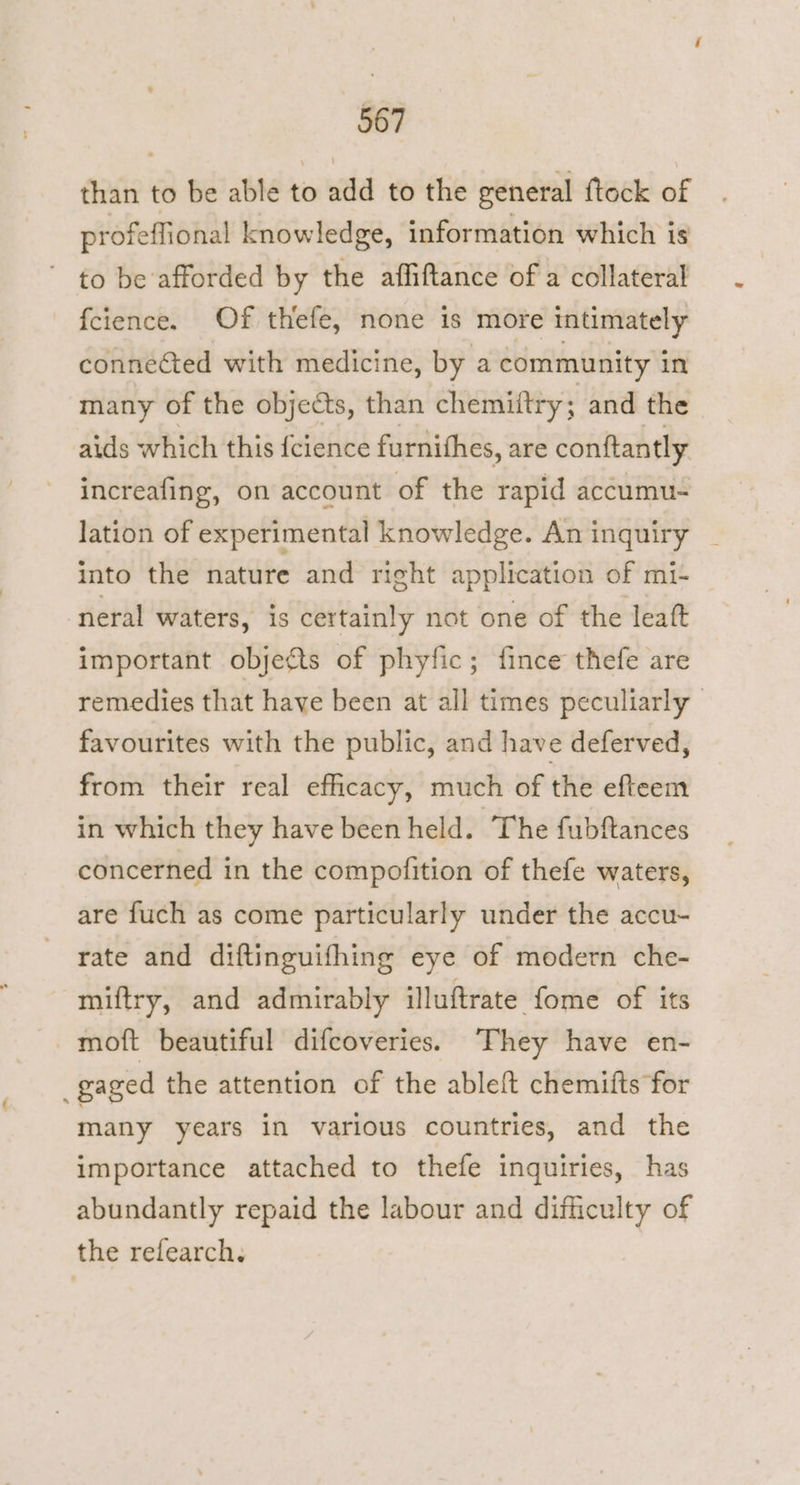 than to be able to add to the reneral ftock of profeffional knowledge, information which is ' to be afforded by the affiftance of a collateral fcience. Of thefe, none is more intimately connected with medicine, by a community in many of the objects, than chemiftry ; and the aids which this {cience furnithes, are conftantly increafing, on account of the rapid accumu- lation of experimental knowledge. Aninquiry _ into the nature and right application of mi- neral waters, is certainly not one of the leat important objects of phyfic; fince thefe are remedies that have been at all times peculiarly favourites with the public, and have deferved, from their real efficacy, much of the efteem in which they have been held. The fubftances concerned in the compofition of thefe waters, are fuch as come particularly under the accu- rate and diftinguifhing eye of modern che- miftry, and admirably illuftrate fome of its _gaged the attention of the ableft chemifts for many years in various countries, and the importance attached to thefe inquiries, has abundantly repaid the labour and difficulty of the refearch.