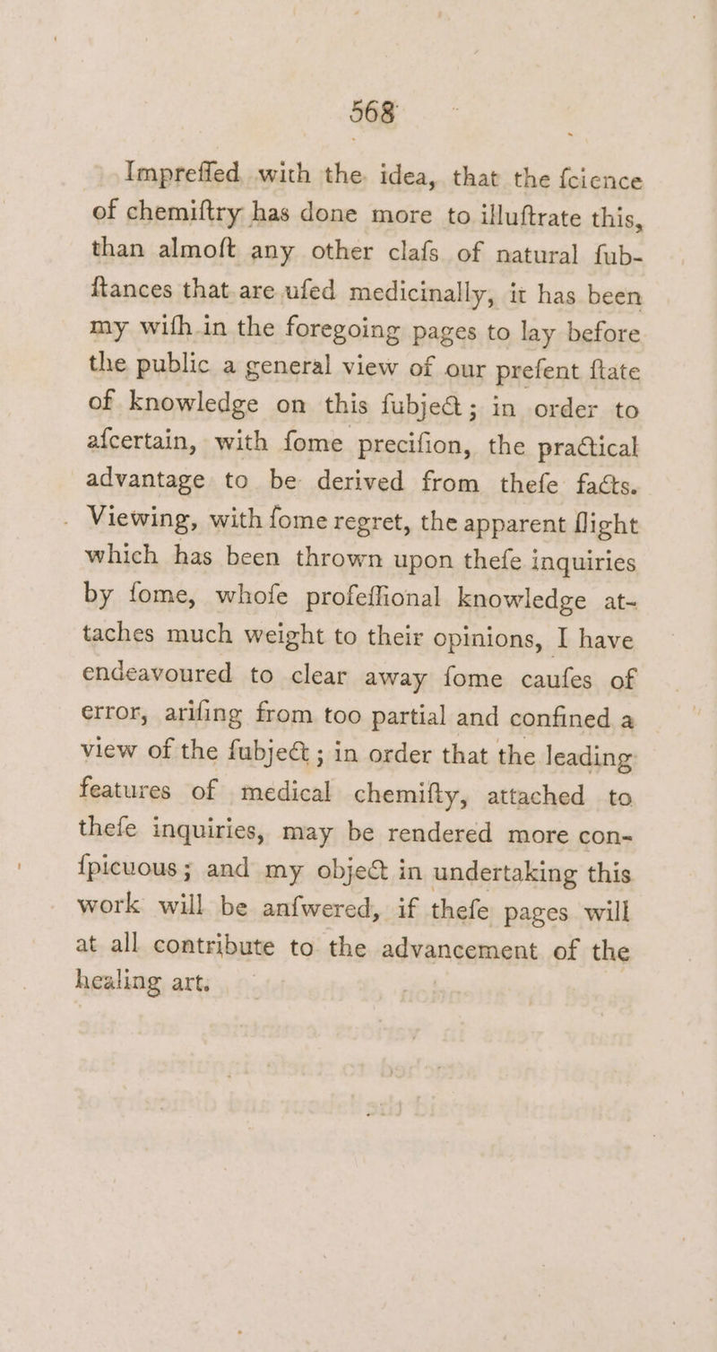 Impreffed, with the. idea, that the feience of chemiftry has done more to illuftrate this, than almoft any other clafs of natural fub- ftances that are ufed medicinally, it has been my wifh.in the foregoing pages to lay before the public a general view of our prefent {tate of knowledge on this fubje@; in order to afcertain, with fome precifion, the practical advantage to be derived from thefe facts. _ Viewing, with fome regret, the apparent flight which has been thrown upon thefe i inquiries by fome, whofe profeffional knowledge at- taches much weight to their opinions, T have endeavoured to clear away fome caufes of error, arifing from too partial and confined a view of the fubjeé; in order that the leading: features of medical chemifty, attached to thefe inquiries, may be rendered more con- {picuous; and my objet in undertaking this work will be anfwered, if thefe pages. will at all contribute to the agwen cement of the healing art.