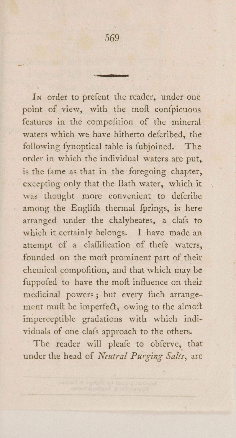 In order to prefent the reader, under one point of view, with the moft confpicuous features in the compofition of the mineral waters which we have hitherto defcribed, the following fynoptical table is fubjoined. ‘The order in which the individual waters are put, is the fame as that in the foregoing chapter, excepting only that the Bath water, which it was thought more convenient to defcribe among the Englifh thermal {prings, is here arranged under the chalybeates, a clafs to which it certainly belongs. I have made an attempt of a claflification of thefe waters, founded on the moft prominent part of their chemical compofition, and that which may be {uppofed to have the moft influence on their medicinal powers; but every fuch arrange- ment muft be imperfect, owing to the almoft imperceptible gradations with which indi- viduals of one clafs approach to the others. The reader will pleafe to obferve, that under the head of Neutral Purging Salts, are