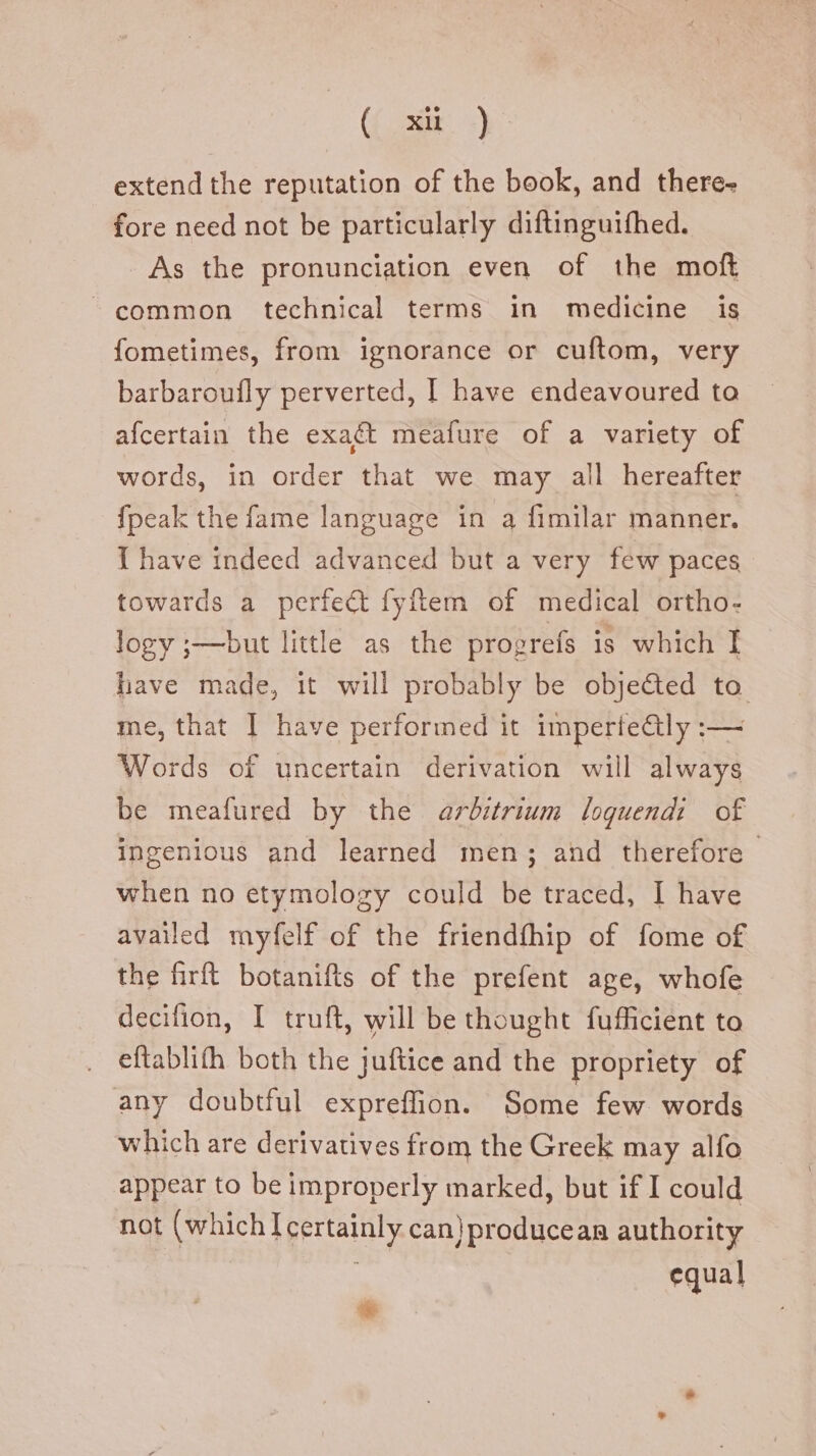 (( xit...) extend the reputation of the book, and there- fore need not be particularly diftinguifhed. As the pronunciation even of the molt common technical terms in medicine is fometimes, from ignorance or cuftom, very barbaroufly perverted, I have endeavoured to afcertain the exact meafure of a variety of words, in order that we may all hereafter fpeak the fame language in a fimilar manner. I have indeed advanced but a very few paces towards a perfe& fyftem of medical ortho- logy ;—but little as the progrefs is which I have made, it will probably be objected to me, that | have performed it imperfectly :— Words of uncertain derivation will always be meafured by the arbitrium loquendi of ingenious and learned men; and therefore when no etymology could be traced, I have availed myfelf of the friendfhip of fome of the firft botanifts of the prefent age, whofe decifion, I truft, will be thought fufficient to eftablifh both the juftice and the propriety of any doubtful expreffion. Some few words which are derivatives from the Greek may alfo appear to be improperly marked, but if I could not (which I certainly can) producean authority equal +