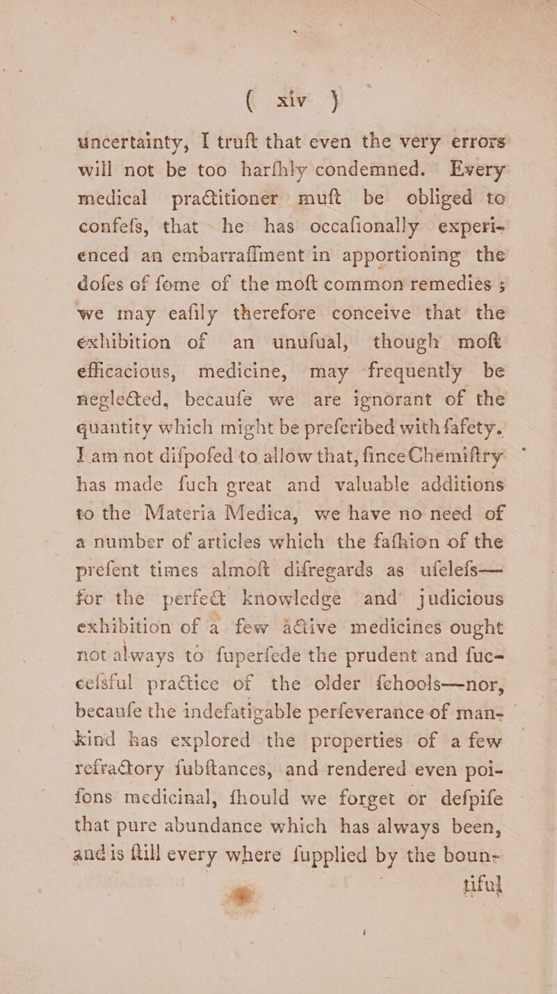 uncertainty, I truft that even the very errors will not be too harfhly condemned. Every medical pra&itioner muft be obliged to confefs, that he has occafionally experi- enced an embarrafiment in apportioning the dofes of fome of the moft common remedies ; we may eafily therefore conceive that the exhibition of an unufual, though moft efficacious, medicine, may frequently be negle&ed, becaufe we are ignorant of the quantity which might be prefcribed with fafety. I am not difpofed to allow that, finceChemiftry has made fuch great and valuable additions to the Materia Medica, we have no need of a number of articles which the fafhion of the prefent times almoft difregards as ufelefs— for the perfe& knowledge and’ judicious exhibition of a few à&ive medicines ought not always to fuperfede the prudent and fuc- ecísful practice of the older fehools—nor, becaufe the indefatigable perfeverance of man- - kind has explored the properties of afew - refractory fubítances, and rendered even poi- fons medicinal, fhould we forget or defpife that pure abundance which has always been, and 1s fill every where fupplied by the boun-