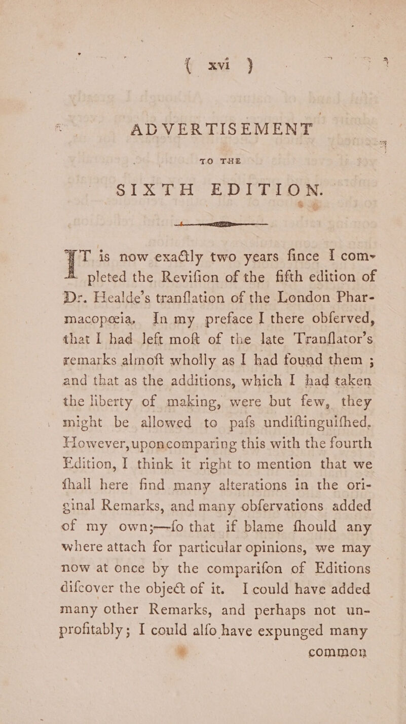 ADVERTISEMENT SIXTH EDITION. ' 9$ Jf T is now exa&ly two years fince I com- A pleted the Revifion of the fifth edition of Dr. Healde's tranflation of the London Phar- macopecia, In my preface I there obferved, that I had left moft of the late Tranflator’s remarks almoft wholly as I had found them ; and that as the additions, which I had taken the liberty of making, were but few, they . might be allowed to pafs undiftinguifhed. However, uponcomparing this with the fourth Edition, I think it right to mention that we fhall here find many alterations in the ori- ginal Remarks, and many obfervations added of my own;—ío that if blame fhould any where attach for particular opinions, we may now at once by the comparifon of Editions difcover the object of it. Icould have added many other Remarks, and perhaps not un- profitably; I could alfo have expunged many * |J common