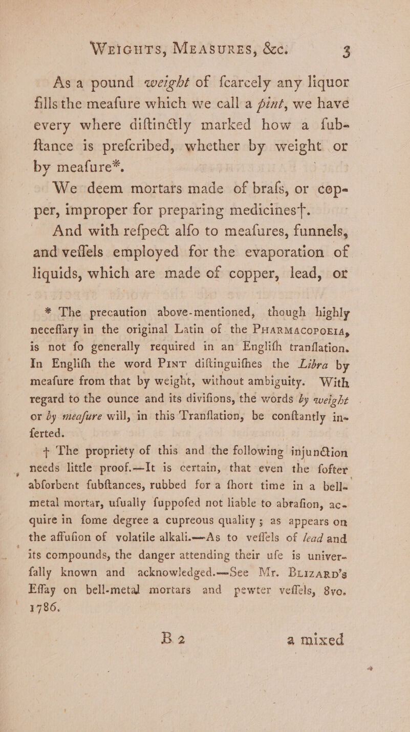 Asa pound weight of fcarcely any liquor fills the meafure which we call a iz, we have every where diftinctly marked how a íÍub- ftance is prefcribed, whether by Weg. of by meafure*. We deem mortars idtle of brafs, or cop- per, improper for preparing medicinesT. And with refpe& alfo to meafures, funnels, and veflels employed for the evaporation of liquids, which are made of copper, lead, or * The precaution above-mentioned, though highly neceflary in the original Latin of. the PHARMACOPOEIA, is not fo generally required in an Englifh tranflation. In Englifh the word Pint diftinguifhes the Libra by meafure from that by weight, without ambiguity. With regard to the ounce and its divifions, the words 5y weight or dy. meafure will, in this 'Tranflation, be conftantly in- ferted. T The propriety of this and the following injunction . needs little proof.—It is certain, that even the fofter abforbent fubftances, rubbed for a fhort time in a bella. metal mortar, ufually fuppofed not liable to abrafion, ac. quire in fome degree a cupreous quality ; as appears on _ the affufion of volatile alkali.—As to veflels of /ead and . its compounds, the danger attending their ufe is univer- fally known and acknowledged.——See Mr. Brizarp’s Effay on bell-metal mortars and pewter veffels, 8vo. 1786. B2 a mixed