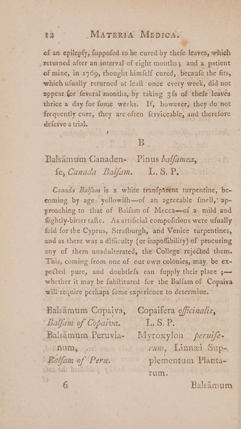; yp of an epilepfy, fuppofed to be cured by thefe leaves, which , returned after an interval of eight months; and a. patient of mine, in 1769, thought himfelf cured, becaufe the fits, which ufually returned at leaft once every week, did not appear for feveral months, by taking zfs of thefe leaves thrice a day for fome weeks. If, however, they do not frequently cure, they are often ferviceable, and therefore. deferve a trial. $ B Balsamum Canaden- Pinus balfamea, fe, Canada Balfam. | L.S. P. Canada Balfam is a white tranfphrent turpentine, be- coming by age. yellowifh—of an agreeable fmell,’ ap- proaching to that of Balfam of Mecca—of a mild and flightly-bitter tafte. As artificial. compofitions were ufually fold for the Cyprus, Strafburgh, and Venice turpentines, and as there was a difliculty (or irapoffibility) of procuring any of them unadulterated, the College reje@ed them. This, coming from one of our own colonies, may. be ex- pected pure, and doubtlefs can fupply their place ;— whether it may be fubftituted for the Balfam of Copaiva will require perhaps fome experience to determine. “Balsamum Copaiva, Copaifera officinalis, Balfam of Copaiva. | Tio Ds _Balsamum Peruvia- |Myroxylon peruife- pAum, o Dum, Liungi Sup- ^ Balfam of Peru: plementum Planta- MAS Of oiu rum. s. Balsamum