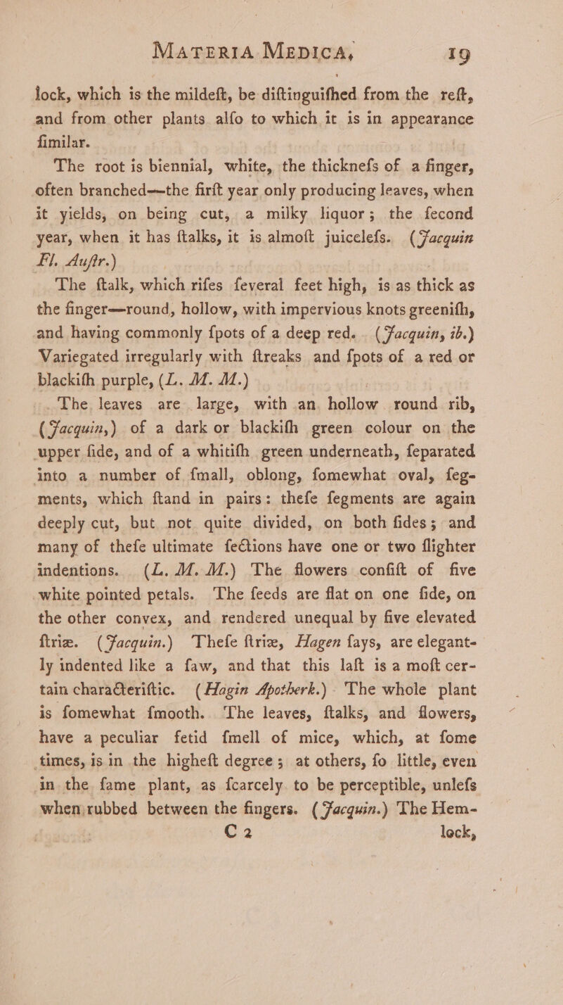 lock, which is the mildeft, be diftinguifhed from the reft, and from other plants alfo to which it is in appearance fimilar. : The root is biennial, white, the thicknefs of a finger, often branched—the firft year only producing leaves, when it yields, on being cut, a milky liquor; the fecond year, when it has ftalks, it is almoft juicelefs. (Jacquin FI. Aufir.) The ftalk, which rifes feveral feet high, is as thick as the finger—round, hollow, with impervious knots greenifh, and having commonly fpots of a deep red. . ( Facquin, ib.) Variegated irregularly with ftreaks and fpots of a red or blackifh purple, (L. 4M. 4M.) 'Ihe.leaves are large, with an lao. round. rib, ( Facquin,) of a dark or blackifh green colour on the upper fide, and of a whitifh green underneath, feparated into a number of fmall, oblong, fomewhat oval, feg- ments, which ftand in pairs: thefe fegments are again deeply cut, but not quite divided, on both fides; and many of thefe ultimate fections have one or two flighter indentions. (L..M. M.) The flowers confift of five white pointed petals. The feeds are flat on one fide, on the other convex, and rendered unequal by five elevated frie. (Facquin.) 'Thefe ftri, Hagen fays, are elegant- ly indented like a faw, and that this laft is a moft cer- tain charaCteriftic. (Hagin Apotherk.) The whole plant is fomewhat fmooth. ‘The leaves, ftalks, and flowers, have a peculiar fetid fmell of mice, which, at fome times, isin the higheft degree; at others, fo little, even in the fame plant, as fcarcely. to be perceptible, unlefs when rubbed between the fingers. ( Jacquin.) The Hem- C2 lock,