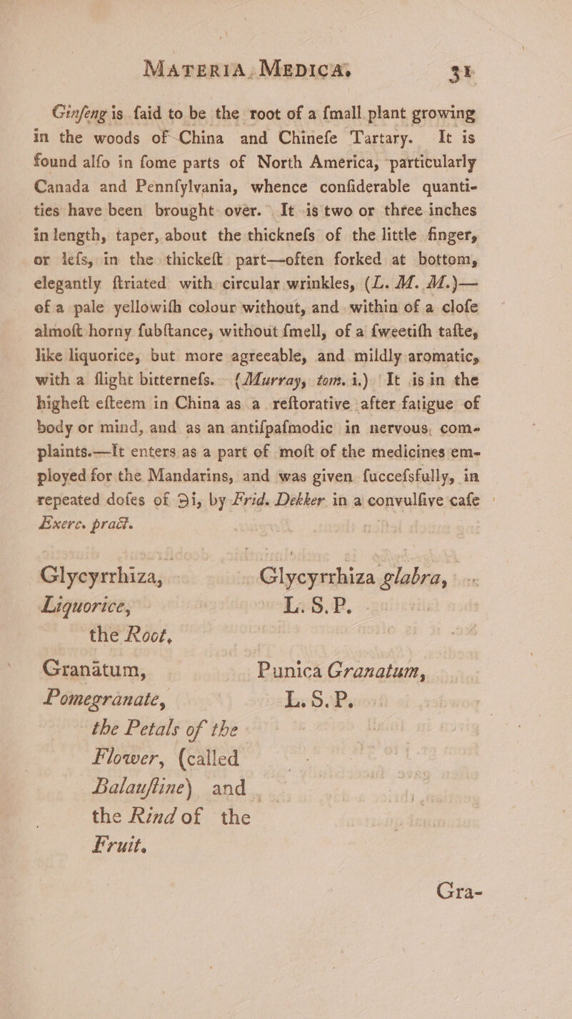 Ginfeng is faid to be the root of a {mall plant growing in the woods of China and Chinefe Tartary. It is found alfo in fome parts of North America, ‘particularly Canada and Pennfylvania, whence confiderable quanti- ties have been brought over. It is two or three inches inlength, taper, about the thicknefs of the little finger, or lefs, in the thickeít part—often forked at bottom, elegantly ftriated with circular wrinkles, (L. 4M. 4M.)— ef a pale yellowifh colour without, and within of a clofe almoft horny fubftance, without fmell, of a fweetifh tafte, like liquorice, but more agreeable, and mildly aromatic, with a flight bitternefs. — (Murray, fom. 1.) ‘It isin the higheft efteem in China as. a reftorative after fatigue of body or mind, and as an antifpafmodic in nervous, come plaints. —It enters as a part of molt of the medicines em- ployed for the Mandarins, and was given fuccefsfully, in repeated dofes of 9i, by Frid. Dekker in a convulfive cafe - Exerc. praé. Glycyrrhiza, - Glycyrrhiza glabra, Liquorice, | u.s, | the Root, | Granatum, Punica Granatum, Pomegranate, | o2 E 5s the Petals of the Flower, (called Balauftine) and . the Rind of the Fruit. Gra-