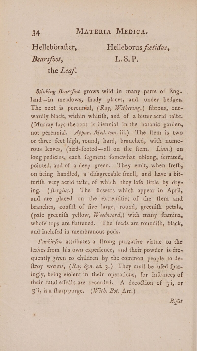 . Helleborafter, Helleborus fetidus, Bearsfoot, L.S. P. the Leaf: | Stinking Bearsfoot grows wild in many parts of Eng- | land—in meadows, fhady places, and under hedges. The root is perennial, (Ray, Withering,) fibrous, outs wardly black, within whitifh, and of a bitter acrid taíte. (Murray fays the root is biennial in the botanic garden, not perennial. Appar. Med. tom. iii.) The ftem is two or three feet high, round, hard, branched, with, nume- rous leaves, (bird-footed—-all on the ítem. zs.) on long pedicles, each fegment fomewhat oblong, ferrated, pointed, and of a deep green. ‘They emit, when frefh, on being handled, a difagreeable fmell, and have a bit- terifh very acrid tafte, of which they lofe little by dry- ing. (Bergiu.) The flowers which appear in April, and are placed on the extremities of the ftem and branches, confift of five large, round, greenifh petals, (pale greenifh yellow, Woodward,) with many ftamina, whofe tops are flattened. The feeds are roundiíh, black, and inclofed in membranous pods. | Parkinfon attributes a ftrong purgative virtue to the leaves from his own experience, and their powder is fre- quently given to children by the common people to de- {troy worms, (Ray Syn. ed. 3.) They muft be ufed fpar- ingly, being violent in their operations, for inftances of their fatal effe&ts are recorded. A decodtion of 31,/ OF Zit, isa fharppurge. (With. Bot. Arr.) Bifet