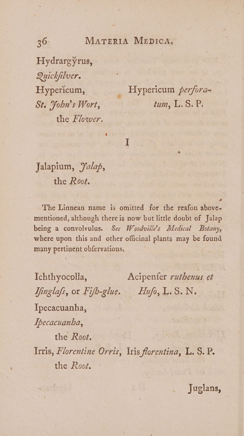 Hydrargyrus, Quichjilver. Hypericum, ! Hypericum ferfora- St. Yobu's Wort, tum, L.S. P. the Flower. Jalapium, Jalap, the Root. P The Linnean name is omitted for the reafon above- . mentioned, although there is now but little doubt of Jalap being a convolvulus. See Woodville’s Medical Botany, where upon this and other officinal plants may be found many pertinent obfervations. Ichthyocolla, Acipenfer zutbenus et Yinglafi, or Fifb-glue. — Huf,Y.S.N. Ipecacuanha, Lpecacuanha, the Root. ! Iris, Florentine Orris, Iris forentina, L. S. P. the Root. Juglans,