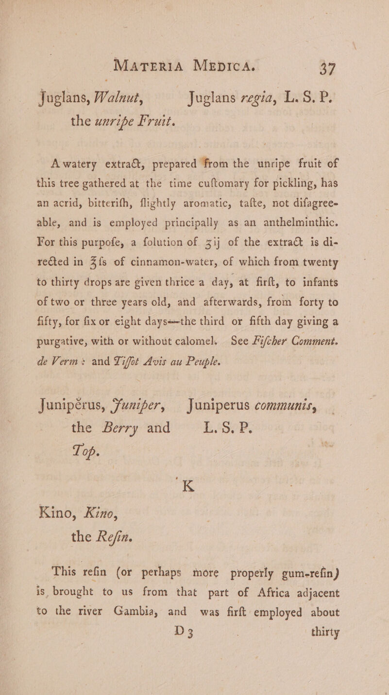 Tuglans, Walnut, Juglans regia, L. S. P. the uzrzpe Fruit. A watery extract, prepared from the unripe fruit of this tree gathered at the time cuftomary for pickling, has an acrid, bitterifh, flightly aromatic, tafte, not difagree- able, and is employed principally as an anthelminthic. For this purpofe, a folution of zij of the extract is di- redted in $ís of cinnamon-water, of which from twenty to thirty drops are given thrice a day, at firft, to infants of two or three years old, and afterwards, from forty to fifty, for fix or eight daysthe third or fifth day giving a purgative, with or without calomel. See Fi/cher Comment. de Verm: and Tiffot Avis au Peuple. | Junipérus, Juniper, Juniperus communis, the Berry and L.5.ER. Top. Kino, Kino, the Refin. This refin (or perhaps more properly gum-refin) is brought to us from that part of Africa adjacent to the river Gambia, and was firft employed about D 3 | thirty