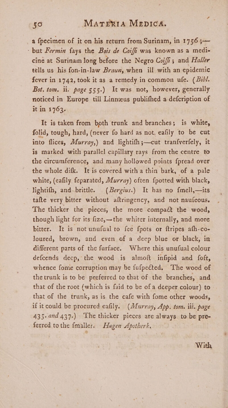 a fpecimen of it on his return from Surinam, in 1756 ;— : but Fermin fays the Bois de Coifi was known as a medi- cine at Surinam long before the Negro Coif ; and Haller tells us his fon-in-law Braun, when ill with an epidemic fever in 1742, took it as a remedy in common ufe. (57. Bot. tom. ii. page 555.) It was not, however, generally noticed in Europe till Linnzeus publifhed a defcription of it in 1763. | It is taken from both trunk and branches; is white, folid, tough, hard, (never fo hard as not. eafily to be cut into flices, JMurray,) and lightifh;—cut tranfverfely, it is marked with parallel capillary rays from the centre to the circumference, and many hollowed points fpread over the whole difk. It is covered with a thin bark, of a pale white, (eafily feparated, Murray) often fpotted with black, lightifh, and brittle. | (Bergius.) It has no fmell, —its tafte very bitter without aftringency, and not nauíeous. The thicker the pieces, the more compaét the wood, though light for its fize, —the whiter internally, and more bitter. It is notunufualto fee fpots or ftripes afh-co- loured, brown, and even of a deep blue or black, in different parts of the furface. Where this unufual colour defcends decp, the wood is almoít infipid and foft, whence fome corruption may be fufpeéted. The wood of the trunk is to be preferred to that of the branches, and that of the root (which is faid to be of a deeper colour) to that of the trunk, as is the cafe with fome other woods, if it could be procured eafily. (Murray, App. tom. iii. page 435-and 437.) The thicker pieces are always to be pre- . ferred tothe fmaller. Hagen Apotherk. With