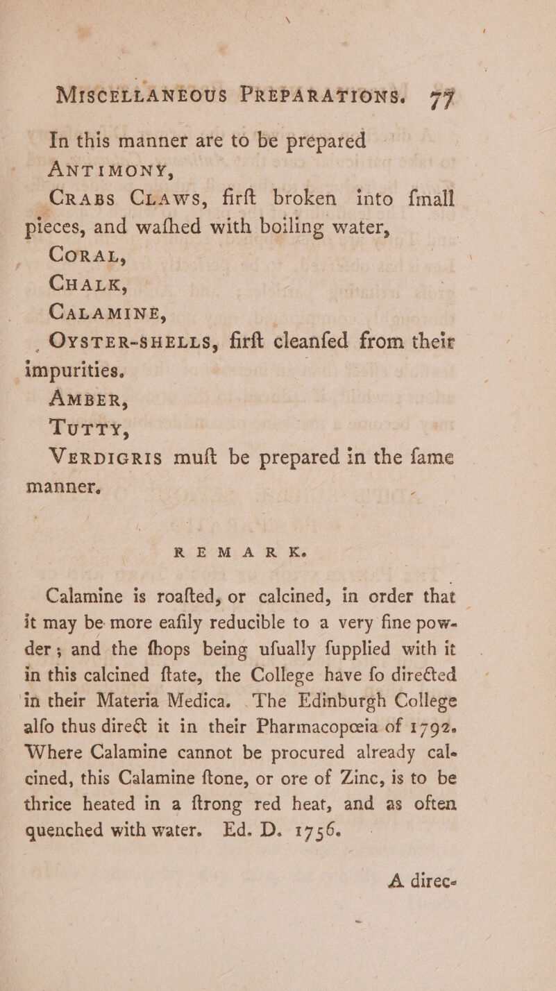 In this manner are to be prepared ANTIMONY, | | Crass CrAws, firft broken into fmall pieces, and wathed with boiling water, . Coran, CHALK, CALAMINE, | . OYSTER-SHELLS, firft cleanfed from their ‘impurities, . AMBER, TuTTY, VERDIGRIS muft be prepared in the fame manner, - R EM A R KE» Calamine is roafted, or calcined, in order that - it may be more eafily reducible to a very fine pow- der; and the fhops being ufually fupplied with it in this calcined ftate, the College have fo dire&ed in their Materia Medica. .The Edinburgh College alfo thus dire& it in their Pharmacopeeia of 1792. Where Calamine cannot be procured already cal. cined, this Calamine ftone, or ore of Zinc, is to be thrice heated in a ftrong red heat, and as often quenched with water. Ed. D. 1756. A direc