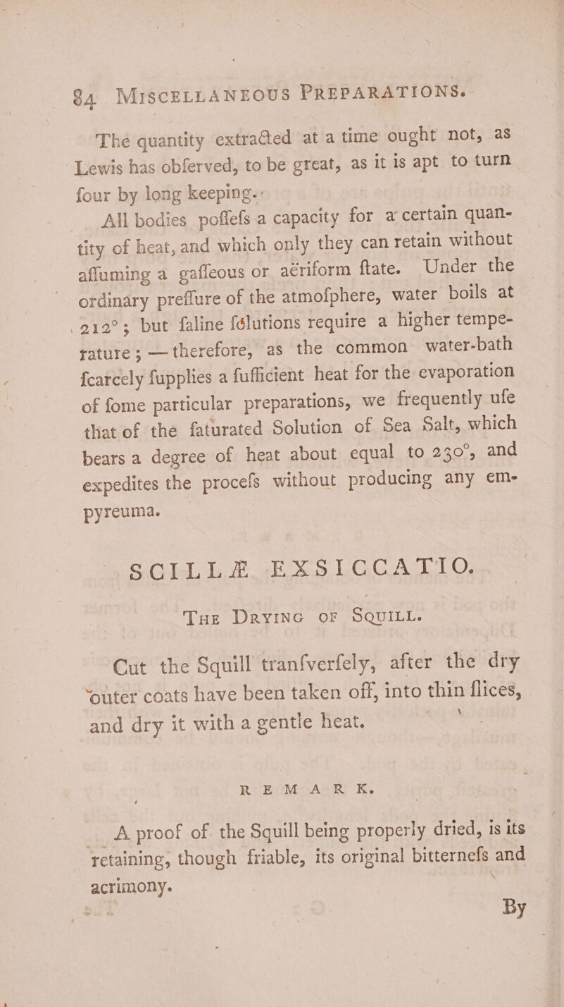 The quantity extracted at a time ought not, as Lewis has obferved, to be great, as it is apt to turn four by long keeping. All bodies poffefs a capacity for a certain quan- tity of heat, and which only they can retain without affuming a gaffeous or aériform ftate. Under the ordinary preffure of the atmofphere, water boils at .212?; but faline félutions require a higher tempe- rature ; — therefore, as the common water-bath fcatcely fupplies a fufficient heat for the evaporation of fome particular preparations, we frequently ufe that of the faturated Solution of Sea Salt, which bears a degree of heat about equal to 230°, and expedites the procefs without producing any em- pyreuma. SCILLE E xXSLOGGCATIO Tue Dryine or SQUILL. Cut the Squill tranfverfely, after the dry ‘outer coats have been taken off, into thin flices, and dry it with a gentle heat. REM AR K. .. & proof of. the Squill being properly dried, is its” retaining, though friable, its original bitternefs and acrimony. | By