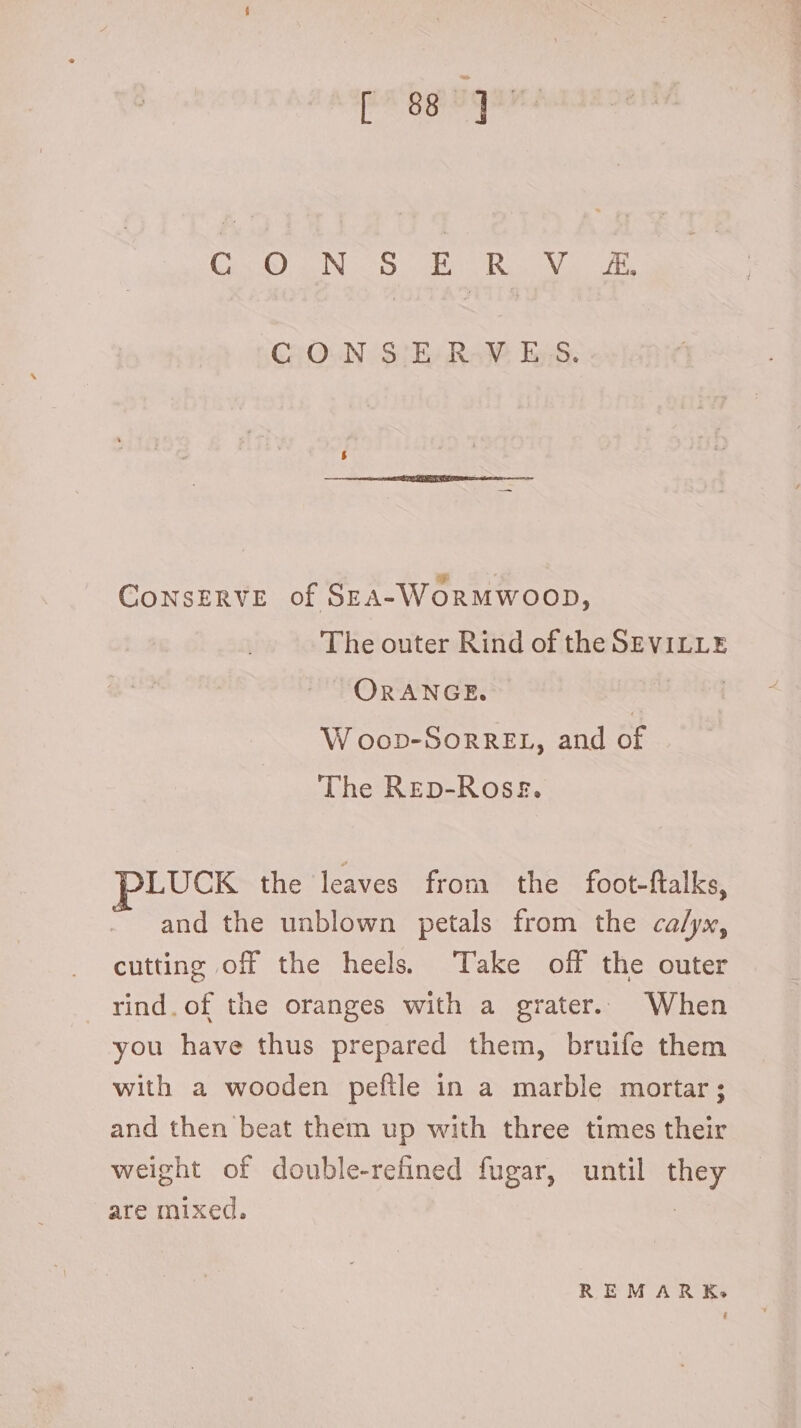 CaO aN TOC UD LU C.O.N S; E. RaW, E55. CONSERVE of SzA-WORMWOOD, The outer Rind of the SEVILLE ORANGE. | W oop-SorRREL, and of The Rep-Ross. LUCK the leaves from the foot-ftalks, and the unblown petals from the calyx, cutting off the heels Take off the outer rind. of the oranges with a grater. When you have thus prepared them, bruife them with a wooden peflle in a marble mortar; and then beat them up with three times their weight of double-refined fugar, until they are mixed. | REMARK.