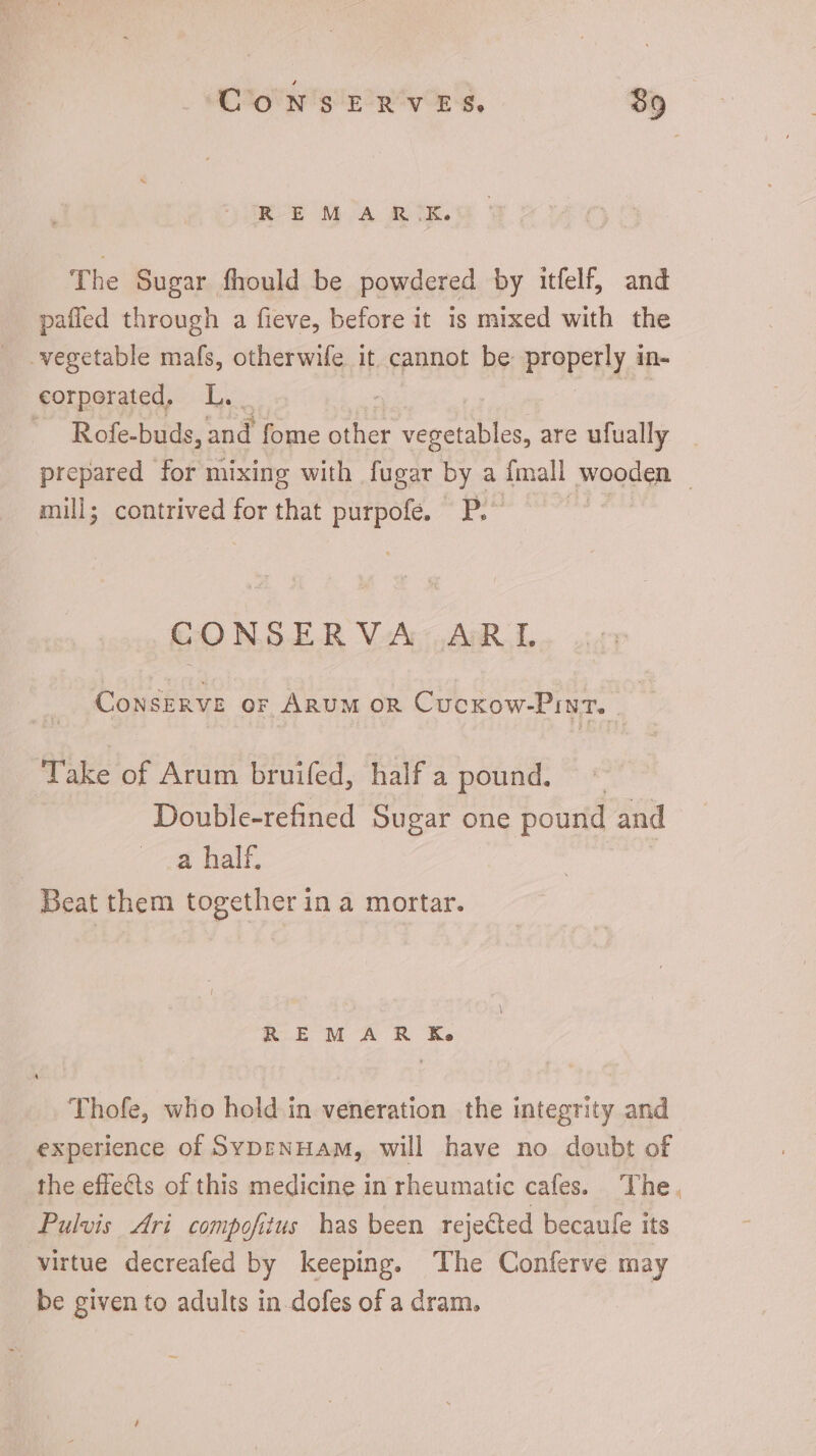 REM A R.K. The Sugar fhould be powdered by itfelf, and pafled through a fieve, before it is mixed with the vegetable mafs, otherwife it cannot be properly à in- corporated, L.. : Rofe-buds, and fome other vegetables, are ufually . prepared for mixing with fugar by a fmall wooden - mill; contrived for that purpofe. P. CONSERVA ARL CONSERVE or ARUM OR Cuckow-Pint. | Take of Arum bruifed, half a pound. ^ Double-refined Sugar one pound and a half. Beat them together in a mortar. REMAR Ke Thofe, who hold in veneration the integrity and experience of SvbrNHAM, will have no doubt of the effects of this medicine in rheumatic cafes. The. Pulvis Ari compofitus has been rejected becaule its virtue decreafed by keeping. The Conferve may be given to adults in dofes of a dram.