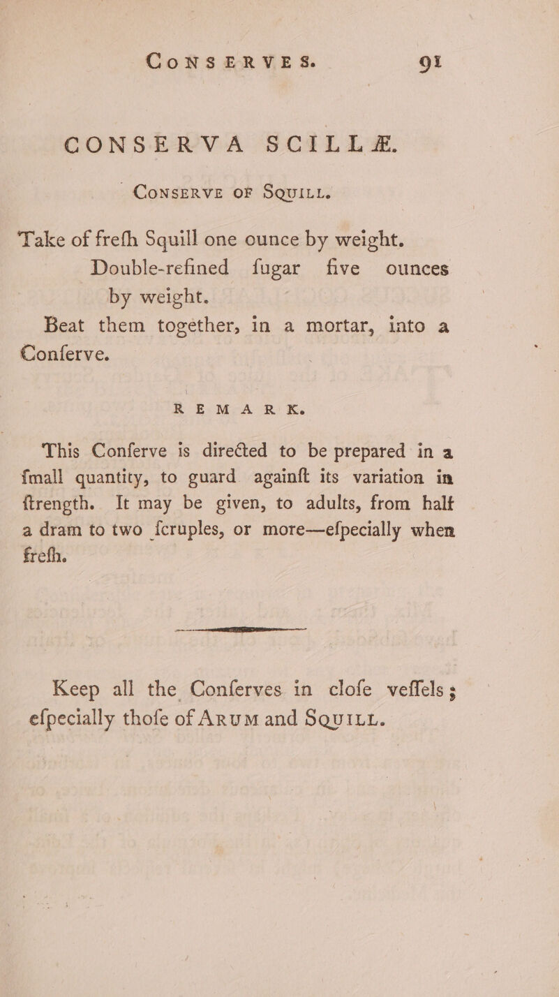 CONSERVA SCILL £. CONSERVE OF SQUILL. Take of frefh Squill one ounce by weight. Double-refined fugar five ounces by weight. Beat them together, in a mortar, into a Conferve. H E M:-A R K. This Conferve is directed to be prepared in a Ímall quantity, to guard againft its variation in ftrength. It may be given, to adults, from halt a dram to two Ícruples, or more—efpecially when frefh. Keep all the Conferves in clofe veffels; efpecially thofe of Anu M and SquILL.