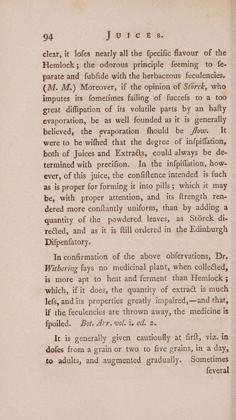04. Jud. 58 rius. clear, it lofes nearly all the fpecific flavour of the Hemlock; the odorous principle feeming to fe- parate and fubfide with the herbaceous feculencies. (M. M.) Moreover, if the opinion of Storck, who imputes its fometimes failing of fuccefs to a too great diflipation of its volatile parts by an hafty evaporation, be as well founded as it is generally believed, the evaporation fhould be flow. It. were to be wifhed that the degree of infpiffation, both of Juices and Extracts, could always be de- termined with precifion. In the infpiffation, how- ever, of this juice, the confiftence intended is fuch as is proper for forming it into pills; which it may be, with proper attention, and its ftrength ren- dered more conftantly uniform, than. by adding a quantity of the powdered leaves, as Stórck di- rected, and as it is ftill ordered in the Edinburgh Difpenfatory. In confirmation of the above obfervations, Dr. Withering fays no medicinal plant, when collected, is more apt to heat and ferment than Hemlock ; which, if it does, the quantity of extra&amp; is much lefs, and its properties greatly impaired,—and that, if the feculencies are thrown away, the medicine is fpoiled. Bot, Arr. vol. i. ed. 2. It is generally given cautioufly at firft, viz. in dofes from a grain or two to five grains, in a day, to. adults, and augmented gradually. Sometimes | feveral
