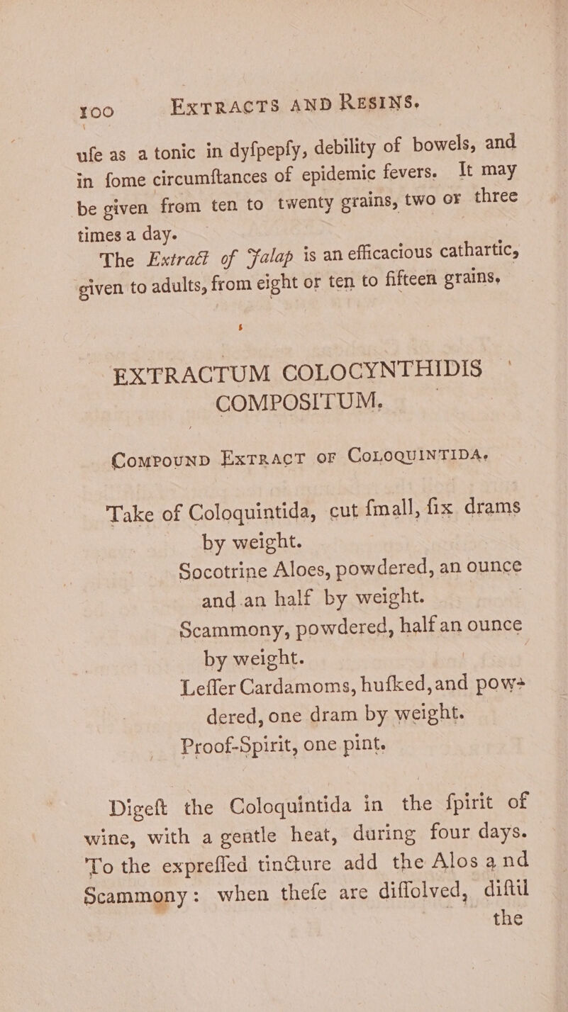 ufe as a tonic in dyfpepfy, debility of bowels, and in fome circumftances of epidemic fevers. It may be given from ten to twenty grains, two OF VES times a day. The Extract of Yalap is an efficacious cathartic, given to adults, from eight or ten to fifteen grains, EXTRACTUM COLOCYNTHIDIS COMPOSITUM. Compounp ExrRACT OF CoLOQUINTIDAs Take of Coloquintida, cut fmall, fix drams by weight. Socotrine Aloes, powdered, an ounce and.an half by weight. Scammony, powdered, half an ounce by weight. Leffler Cardamoms, hufked,and pow dered, one dram by weight. Proof-Spint, one pint. Digeft the Coloquintida in the fpirit of wine, with a gentle heat, during four days. To the exprefled tin&ure add the Alos a nd Scammony: when thefe are diffolved, dif the