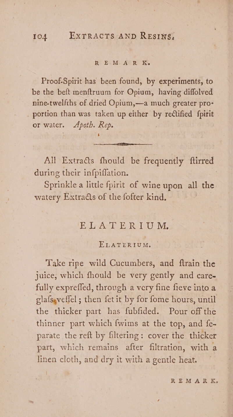 R EM. AR K. Proof-Spirit has been found, by experiments, to be the beft menítruum for Opium, having diffolved nine-twelfths of dried Opium,—a much greater pro- . portion than was taken up either by reGfied fpirit | or water. Apoth. Rep. | All Extraéts fhould be frequently ftirred during their infpiffation. | Sprinkle a little fpirit of wine upon all the watery Extracts of the fofter kind. Bil Amb Ro TMi ELATERIUM. Take ripe wild Cucumbers, and ftrain the juice, which fhould be very gently and care- fully expreffed, through a very fine fieve into a clafsgveffel ; then fet it by for fome hours, until the thicker part has fubfided. Pour off the thinner part which fwims at the top, and fe- parate the reft by filtering: cover the thicker | part, which remains after filtration, with a linen cloth, and dry it with a gentle heat.