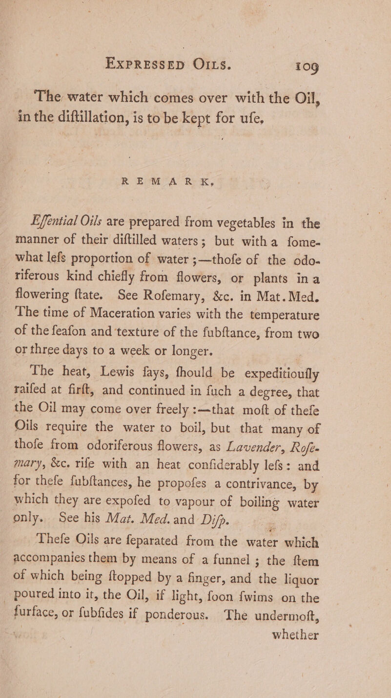 ‘The water which comes over with the Oil, in the diftillation, is to be kept for ufe, REM™MAR&, Effential Oils are prepared from vegetables in the manner of their diftilled waters; but witha fome- what lefs proportion of water ;—thofe of the odo- _ riferous kind chiefly from flowers, or plants ina flowering (tate. See Rofemary, &c. in Mat. Med. The time of Maceration varies with the temperature of the feafon and texture of the fubftance, from two or three days to a week or longer. The heat, Lewis fays, fhould be Foris Ws raifed at firft, and continued in fuch a degree, that the Oil may come over freely :—that moft of thefe Oils require the water to boil, but that many of thofe from odoriferous flowers, as Lavender, Rofe- mary, &c. rife with an heat confiderably lefs: and for thefe fubftances, he propofes a contrivance, by which they are expofed to vapour of boiling water only. See his Mat. Med. and Di/p. Thefe Oils are feparated from the water which accompanies them by means of a funnel ; the ftem of which being {topped by a finger, and the liquor . poured into it, the Oil, if light, foon fwims on the furface, or fubfides if ponderous. The undermott, AP | UT | whether