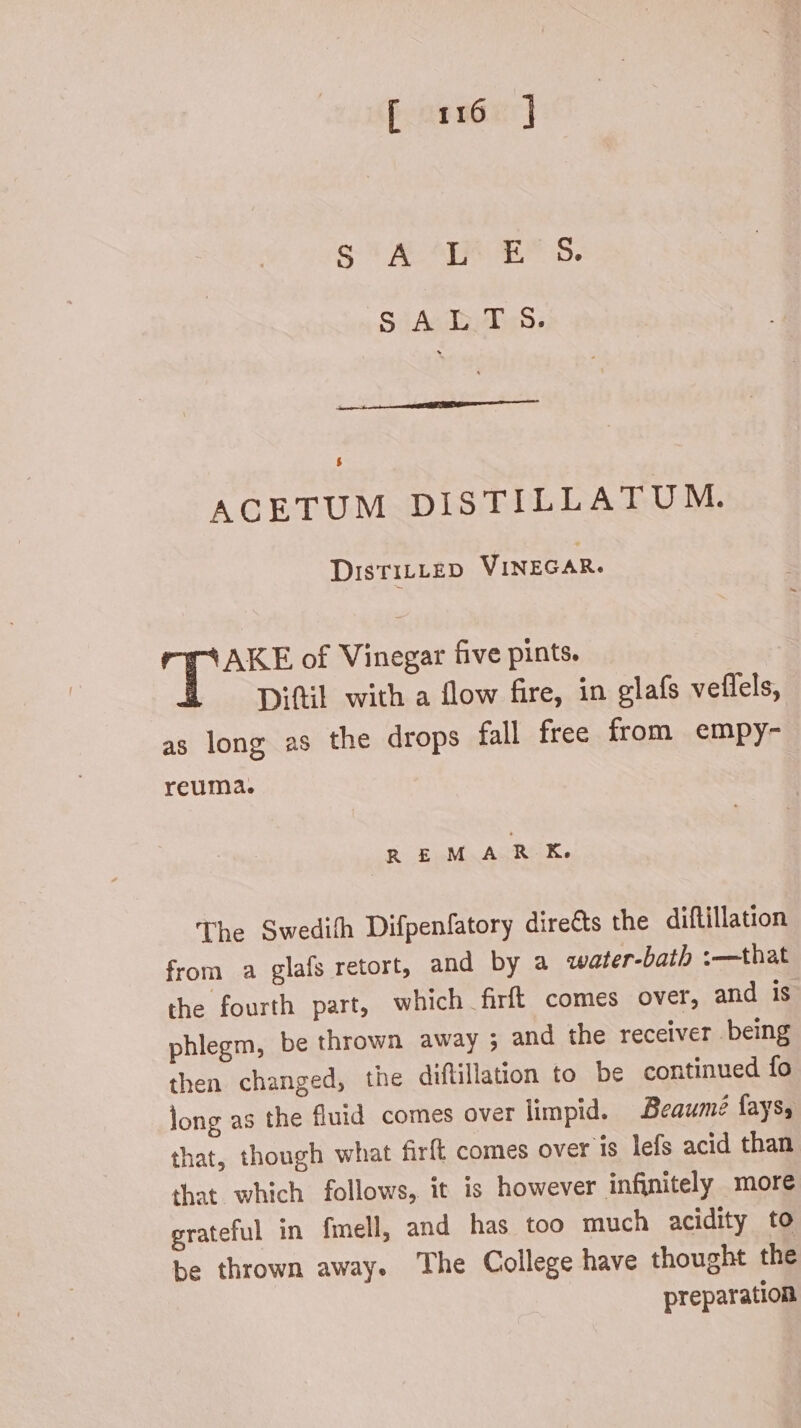 ACETUM DISTILLATUM. DisTILLED VINEGAR. AKE of Vinegar five pints. Diftil with a flow fire, in glafs veflels, as long as the drops fall free from empy- reuma. R EuMa ACRI. The Swedith Difpenfatory dire&s the diftillation from a glafs retort, and by a water-bath :—that the fourth part, which firft comes over, and is phlegm, be thrown away ; and the receiver . being then changed, the diflillation to be continued fo long as the fluid comes over limpid. Beaumé fays, that, though what firft comes over is lefs acid than that which follows, it is however infinitely more grateful in fmell, and has too much acidity to be thrown away. The College have thought the preparation