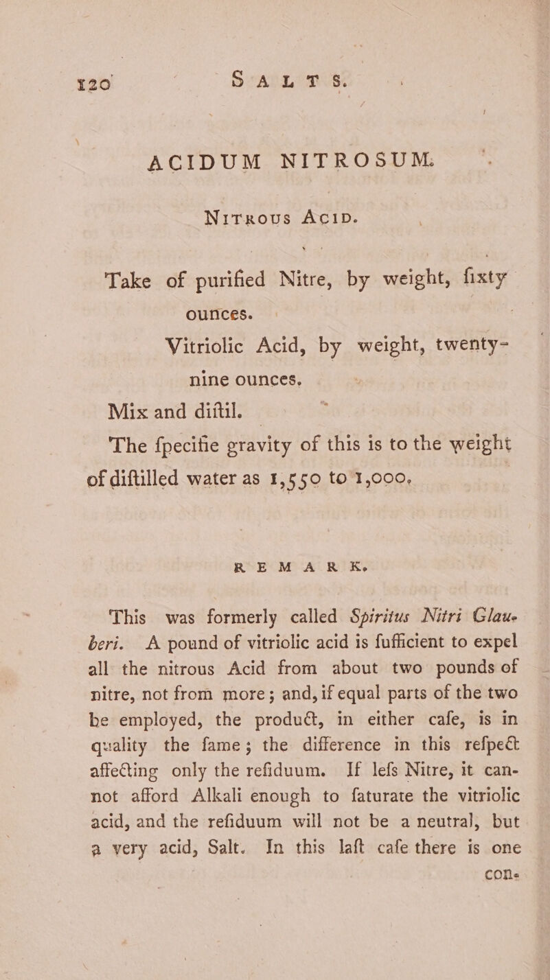 ACIDUM NITROSUM: Nitrous ACID. Take of purified Nitre, by weight, fixty ounces. | : Vitriolic Acid, by weight, twenty- nine ounces, Mix and diitil. — 'The fpecifie gravity of this is to the weight of diftilled water as 1,550 to 1,000. REM AR K. This was formerly called Spiritus Nitri Glau- beri. A pound of vitriolic acid is fufficient to expel all the nitrous Acid from about two pounds of nitre, not from more; and, if equal parts of the two be employed, the product, in either cafe, is in quality the fame; the difference in this refpect affecting only the refiduum. If lefs Nitre, it can- not afford Alkali enough to faturate the vitriolic acid, and the refiduum will not be a neutral, but a very acid, Salt. In this laft cafe there is one cone