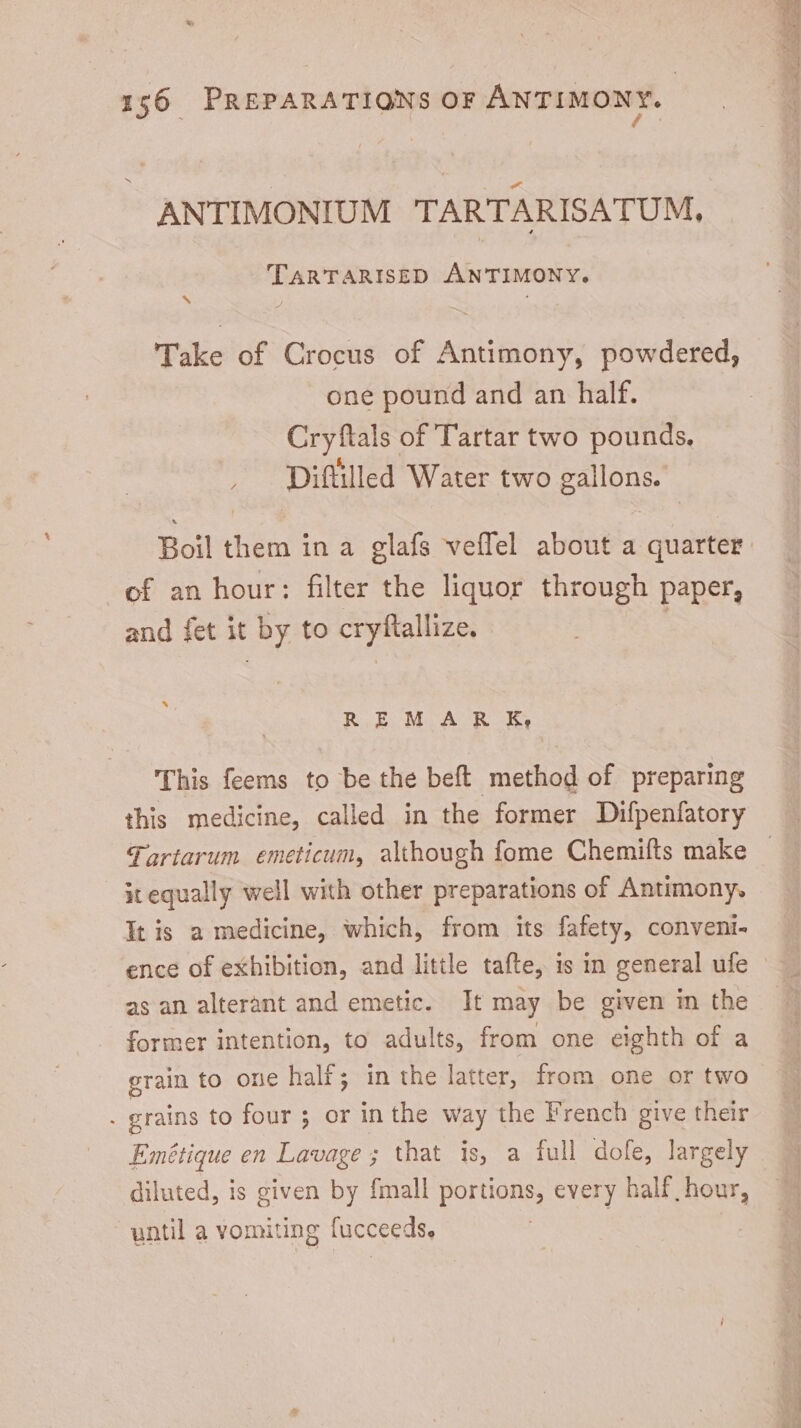 3 ANTIMONIUM TARTARISATUM, TARTARISED ANTIMONY. Take of Crocus of Antimony, powdered, one pound and an half. Cryftals of Tartar two pounds, Diftilled Water two gallons. of an hour: filter the liquor through paper, and fet it by to cryftallize. | x REM AR KE, This feems to be the beft method of preparing this medicine, called in the former Difpenfatory x equally well with other preparations of Antimony. It is a medicine, which, from its fafety, conveni- ence of exhibition, and little tafte, is in general ufe as an alterant and emetic. It may be given in the former intention, to adults, from one eighth of a grain to one half; in the latter, from one or two diluted, is given by fmall portions, every half hour, until a vomiting fucceeds, —— an e ui PL o ae