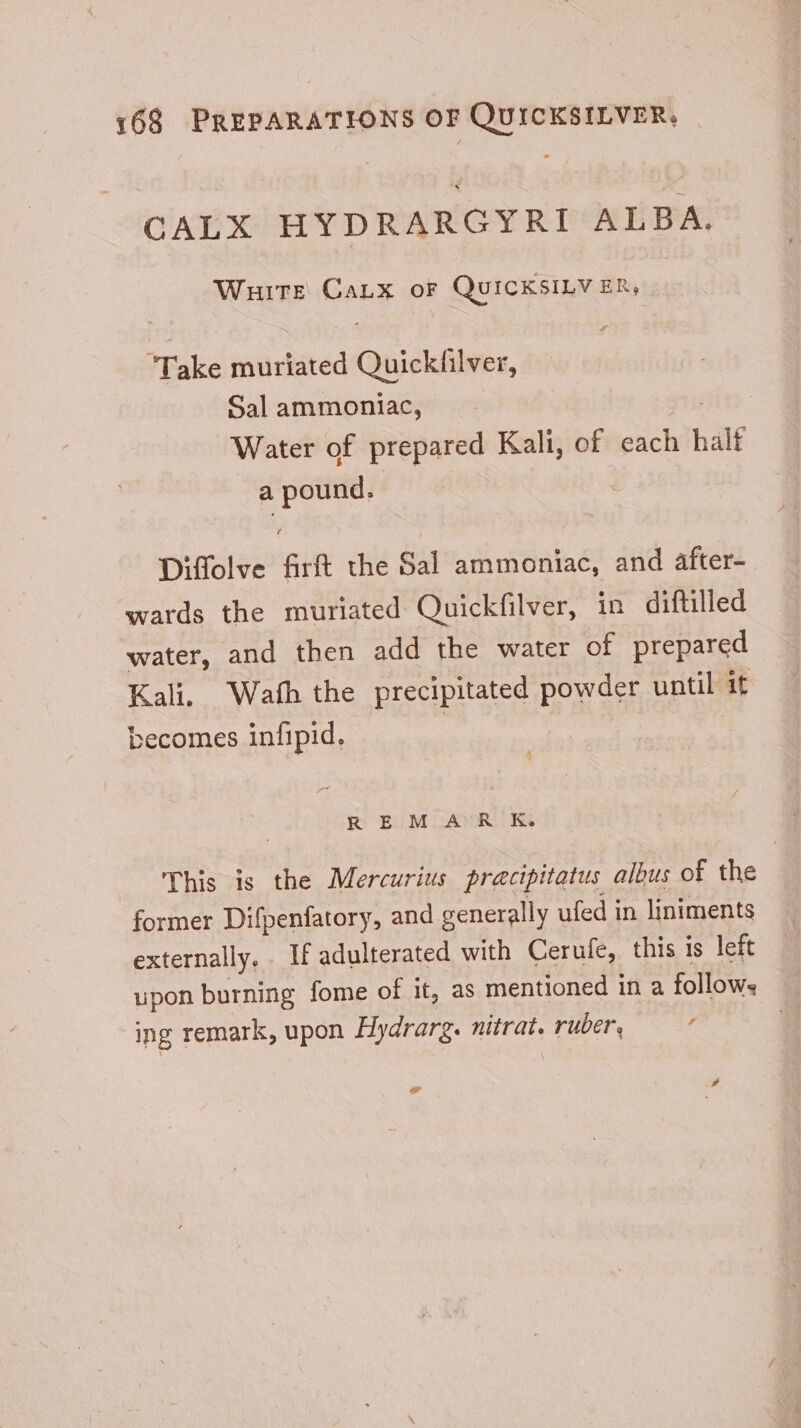 CALX HYDRARGYRI ALBA. Witt Canx oF QUICKSILVER, Take muriated Quiclsiiwen, Sal ammoniac, Water of prepared Kali, of each half a pound. Diffolve pn the Sal ammoniac, and after- wards the muriated Quickfilver, in diftilled water, and then add the water of prepared Kali. Wath the precipitated powder until it becomes infipid, REM AR K. This is the Mercurius pracipitatus albus of the former Difpenfatory, and generally ufed in liniments externally. If adulterated with Cerufe, this is left upon burning fome of it, as mentioned in a follows ing remark, upon Hydrarg. nitrat. ae / e 4