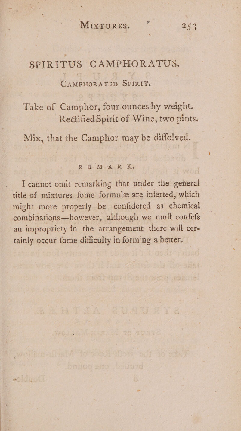 v SPIRITUS CAMPHORATUS. CAMPHORATED SPIRIT. Take of Camphor, four ounces by weight. Re&amp;ifiedSpirit of Wine, two pints. Mix, that the Camphor may be diffolved. REM AR K. I cannot omit remarking that under the etter title of mixtures fome formule are inferted, which might more properly be confidered as chemical combinations —however, although we mutt confefs an impropriety in the arrangement there will cer- tainly occur fome difficulty in forming a better.