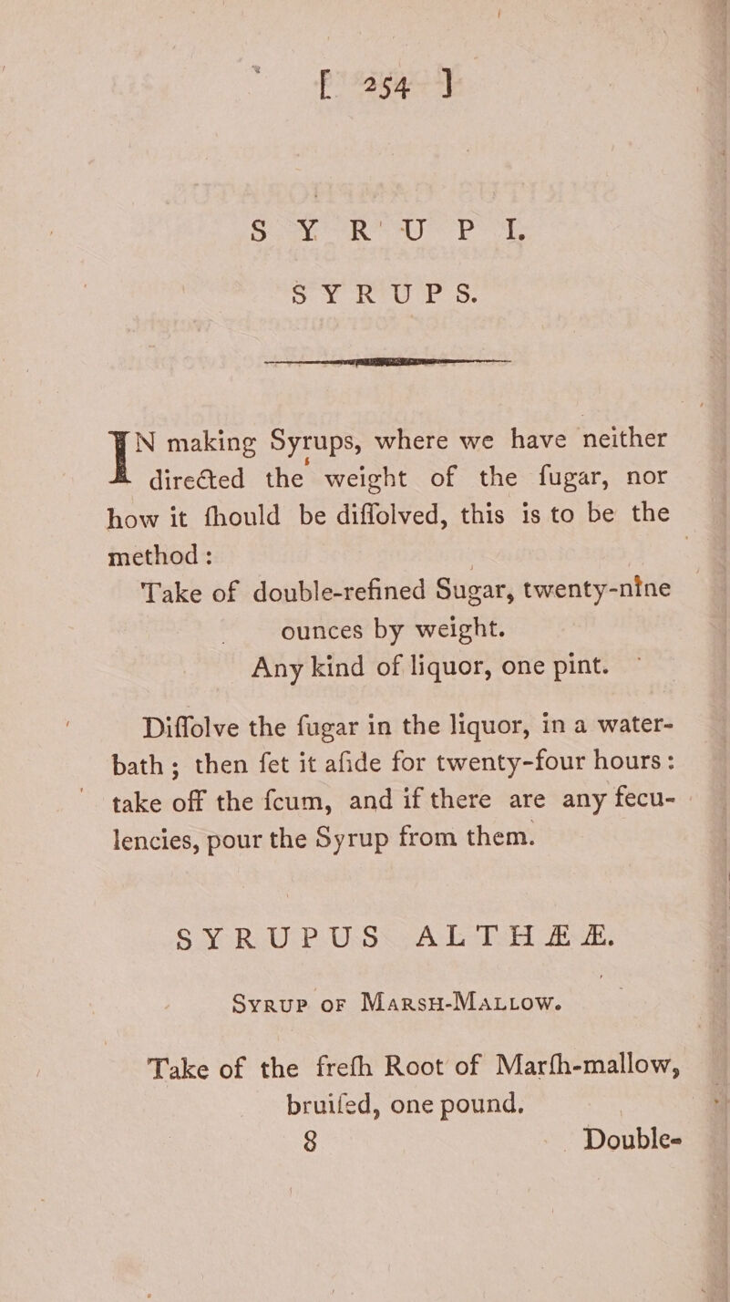 N making Syrups, where we have neither dire&amp;ed the weight of the fugar, nor how it fhould be diffolved, this is to be the method : | | Take of double-refined Sugar, twenty-nine ounces by weight. Any kind of liquor, one pint. Diffolve the fugar in the liquor, in a water- bath ; then fet it afide for twenty-four hours: take off the fcum, and if there are any fecu- lencies, pour the Syrup from them. SYRUPUSXALJIH EE. Syrup or Mangsu-MarLrow. | Take of the frefh Root of Maríh-mallow, bruifed, one pound. 8 . Double-