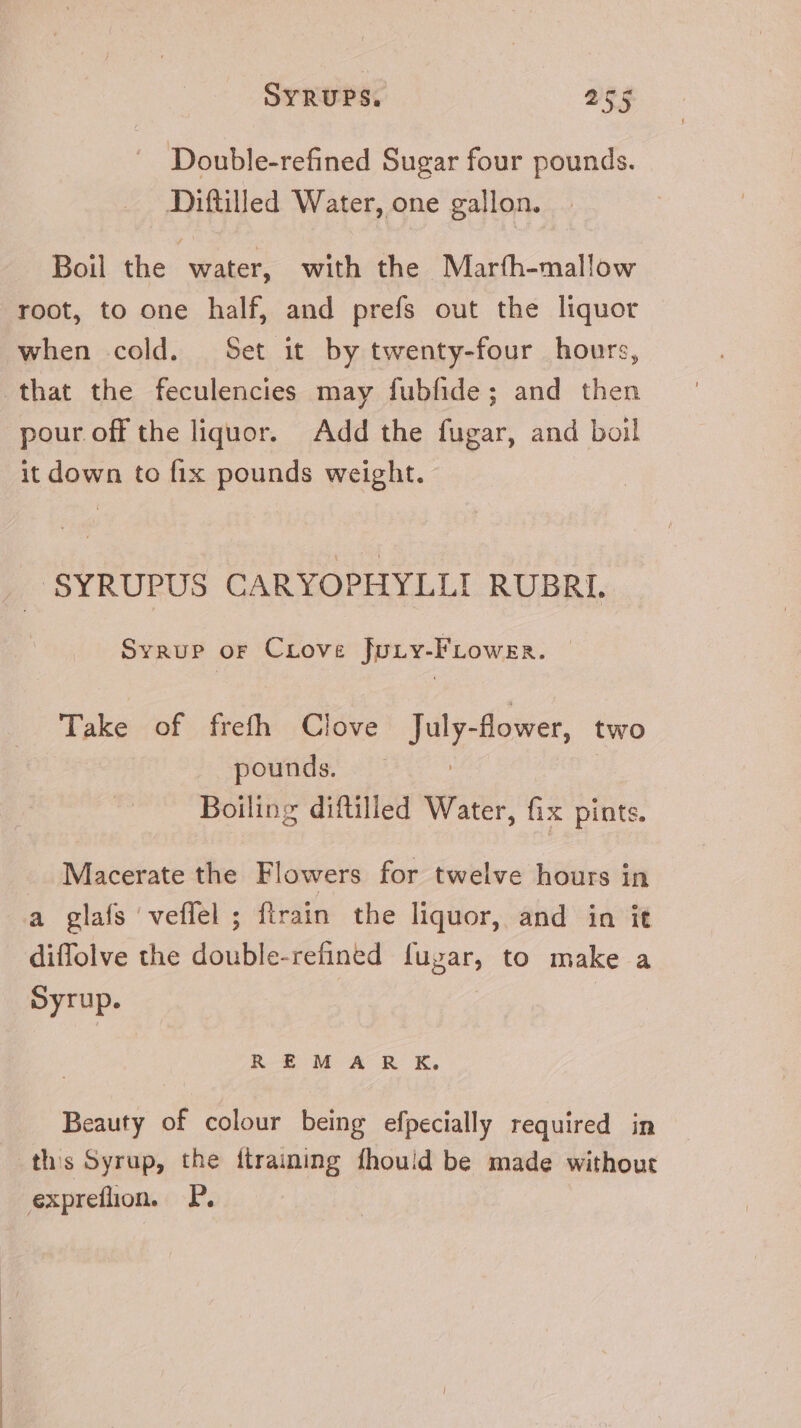 Double-refined Sugar four pounds. Diftilled Water, one gallon. Boil the water, with the Maríh-mallow root, to one half, and prefs out the liquor when cold. Set it by twenty-four hours, that the feculencies may fubfide; and then pour off the liquor. Add the fugar, and boil it down to fix pounds weight. SYRUPUS CARYOPHYLLI RUBRI. Syrup or CLove Jury-FLower. Take of frefh Clove Jaly- flower, two pounds. — Boiling diftilled Water, fix pints. Macerate the Flowers for twelve hours in a glafs 'veffel ; {train the liquor, and in it diffolve the double-refined fugar, to make a Syrup. R EM A R K. Beauty of colour being efpecially required in ths Syrup, the {training fhouid be made without