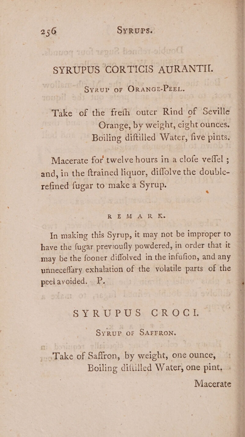 -— SYRUPUS CORTICIS AURANTII. Syrup or ORANGE-PEEL. Take of the frefh outer Rind of Seville Orange, by weight, eight ounces. Boiling diftilled Water, five pints. Macerate for twelve hours in a clofe veifel ; and, in the ftrained liquor, diffolve the double- refined fugar to make a Syrup. * REM A R K. In making this Syrup, it may not be improper to have the fugar previoufly powdered, in order that it may be the fooner diffolved in the infufion, and any unneceffary exhalation of the volatile parts of the peel avoided. .. P. SYRUPUS CROCI. SYRUP OF SAFFRON. Take of Saffron, by weight, one ounce, Boiling ditiilled Water, one pint, » Macerate