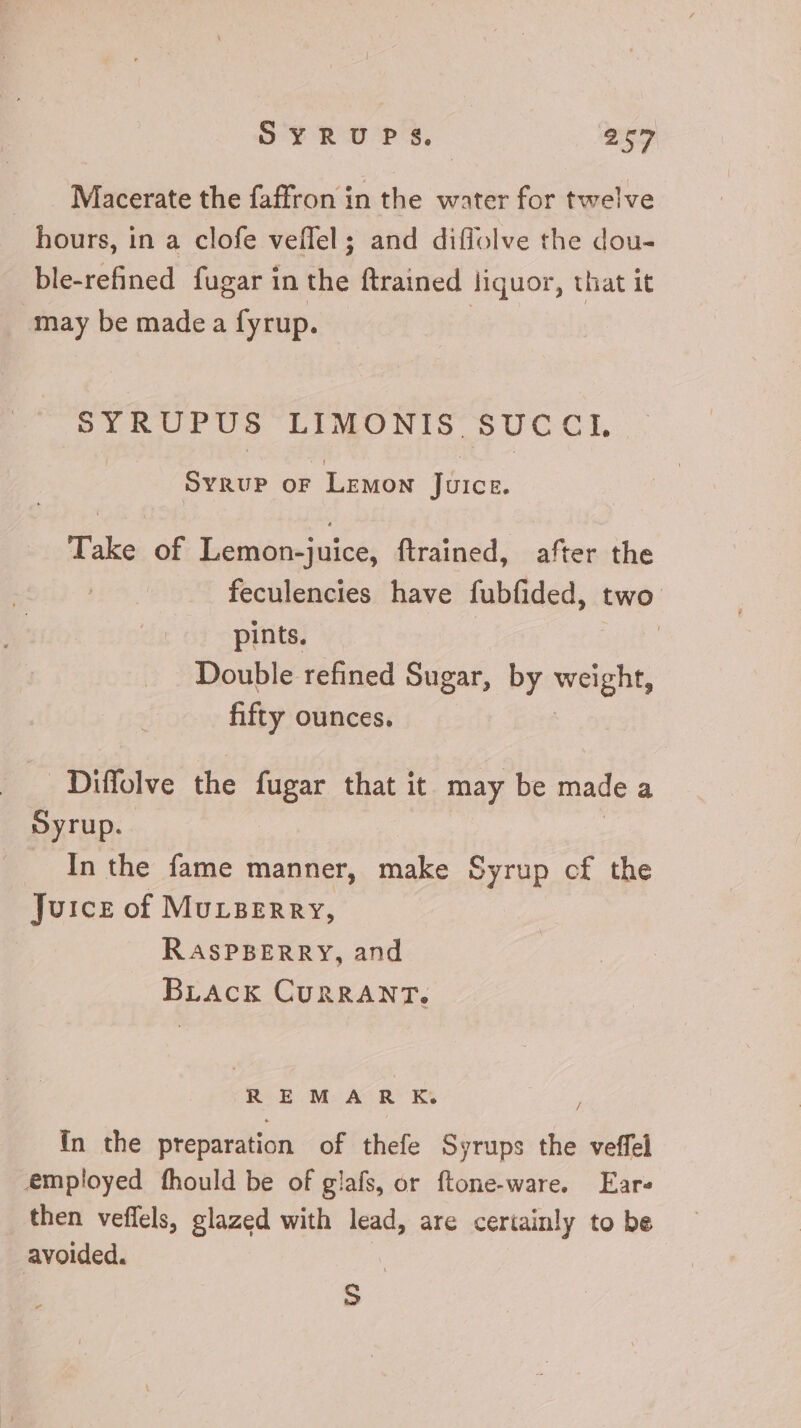 Macerate the faffron in the water for twelve hours, in a clofe veffel; and diffolve the dou- ble-refined fugar in the ftrained liquor, that it may be made a fyrup. | SYRUPUS LIMONIS. SUC C I. Syrup or Lemon {eice, Take of Lemon-juice, ftrained, after the feculencies have fubfided, two pints. | Double refined Sugar, by weight, fifty ounces. . Diffolve the fugar that it may be made à Syrup. In the fame manner, make Syrup cf the Juice of Mucaerry, RASPBERRY, and BLAck CURRANT. REMARK. / in the preparation of thefe Syrups the veffel employed fhould be of glafs, or ftone-ware. Ear then veffels, glazed with lead, are certainly to be avoided. | S
