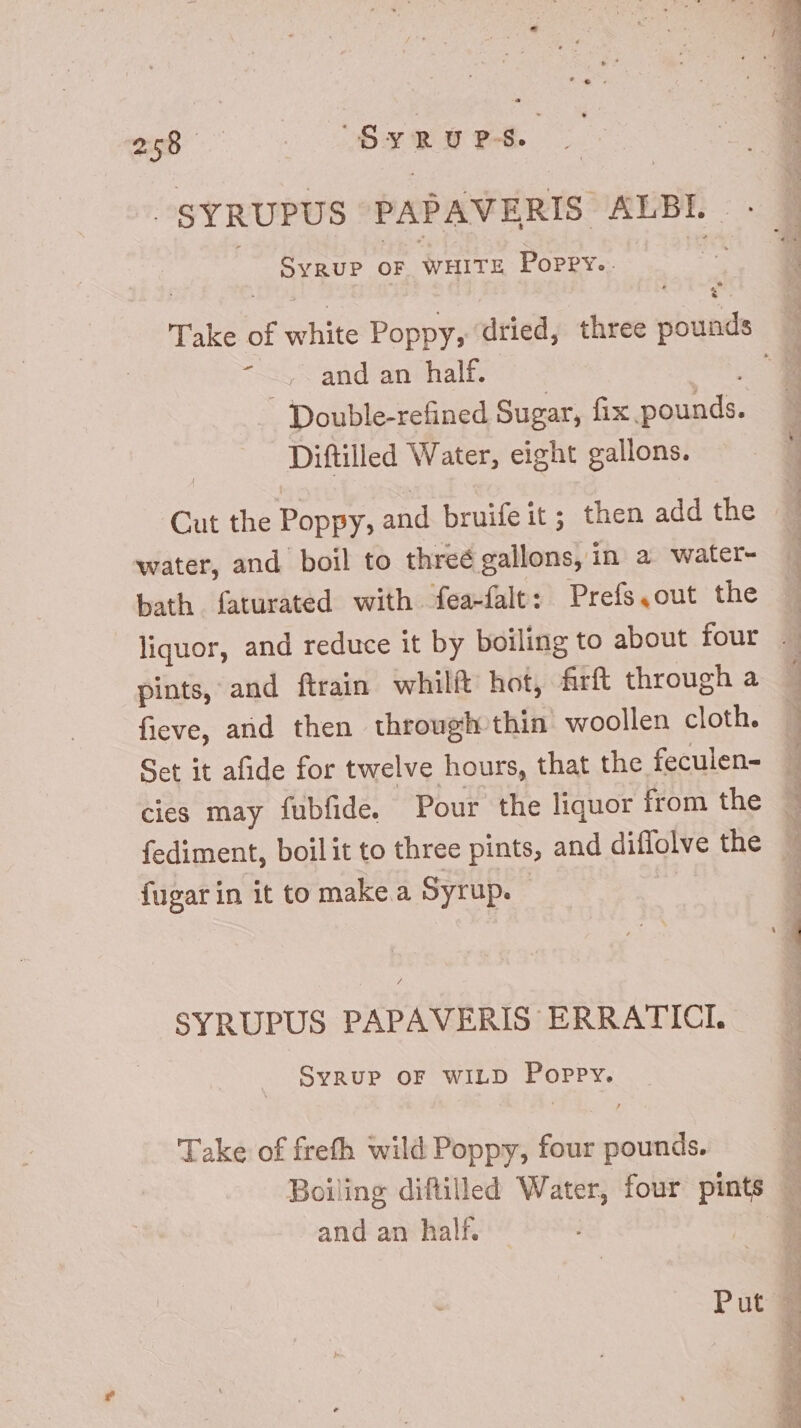 ^SYRUPUS PAPAVERIS ALBL . Syrup or WHITE Poppy.. ~~, and an half. _ Double-refined Sugar, fix pounds. Diftilled Water, eight gallons. Cut the Poppy, and bruifeit; then add the water, and boil to threé gallons, in a water- bath faturated with fea-falt: Prefs.out the pints, and ftrain whilft hot, firít through a fieve, and then through thin woollen cloth. cies may fubfide. Pour the liquor from the fediment, boil it to three pints, and diflolve the fugarin it to make a Syrup. SYRUPUS PAPAVERIS ERRATICI. SyRUP OF WILD Poppy. Take of frefh wild Poppy, four pounds. and an half.