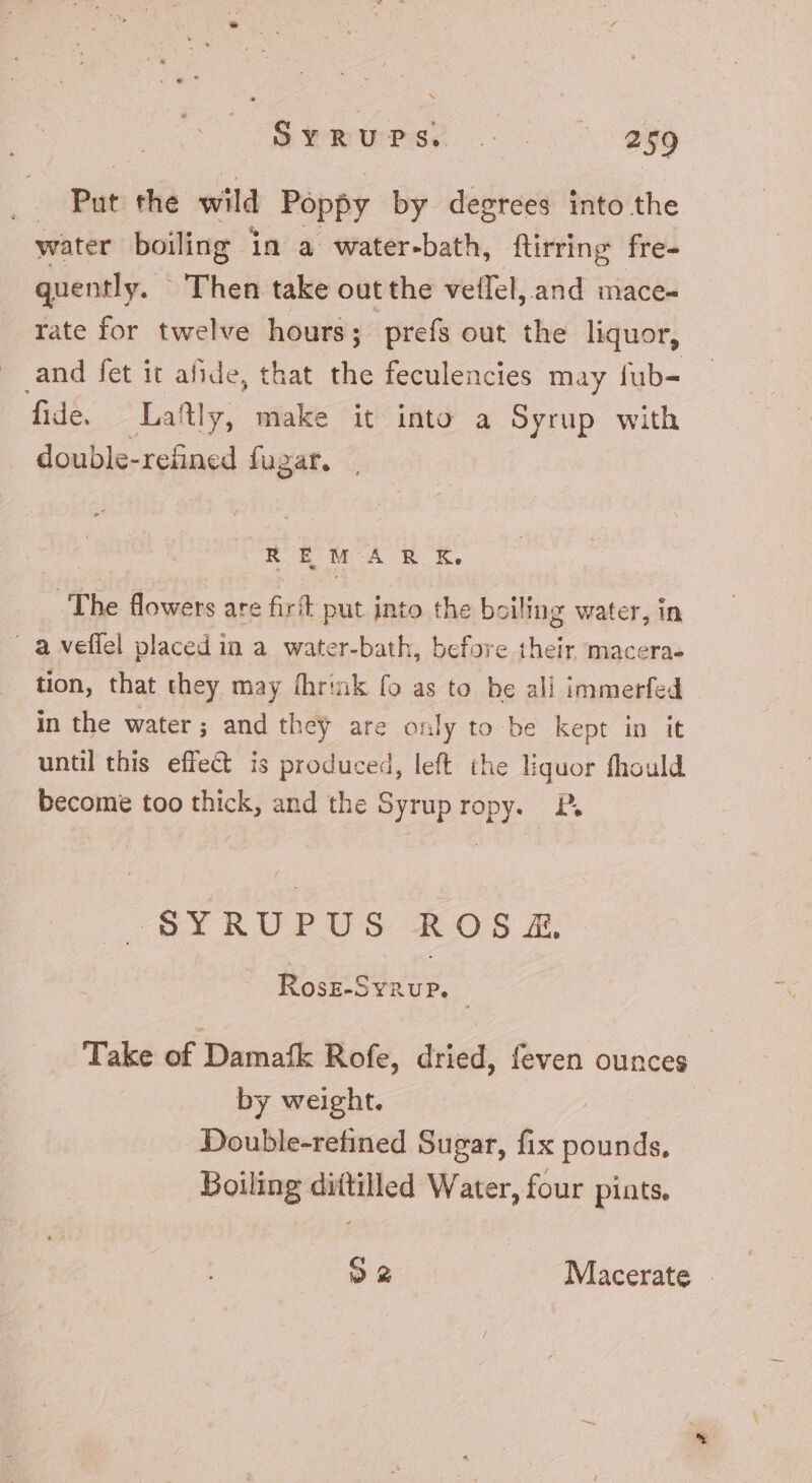 P*tuPs s. 999 | Put the wild Poppy by degrees into the water boiling in a water-bath, ftirring fre- quently. - Then take out the vellel, and mace- rate for twelve hours; prefs out the liquor, and fet it aide, that the feculencies may fub- fide. Laftl ly, make it into a Syrup with double-refined fugar. REM ARK, The flowers are firít put into the boiling water, in . à veffel placed in a water-bath, before their macera- tion, that they may fhrink fo as to be ali immerfed in the water; and they are only to be kept in it until this effect is produced, left the liquor fhould become too thick, and the Syrup ropy. X —SYRUPUS &amp;OS:. Rosz-SvnuP. | Take of Damafk Rofe, dried, feven ounces by weight. Double-refined Sugar, fix pounds, Boiling dittilled Water, four pints,