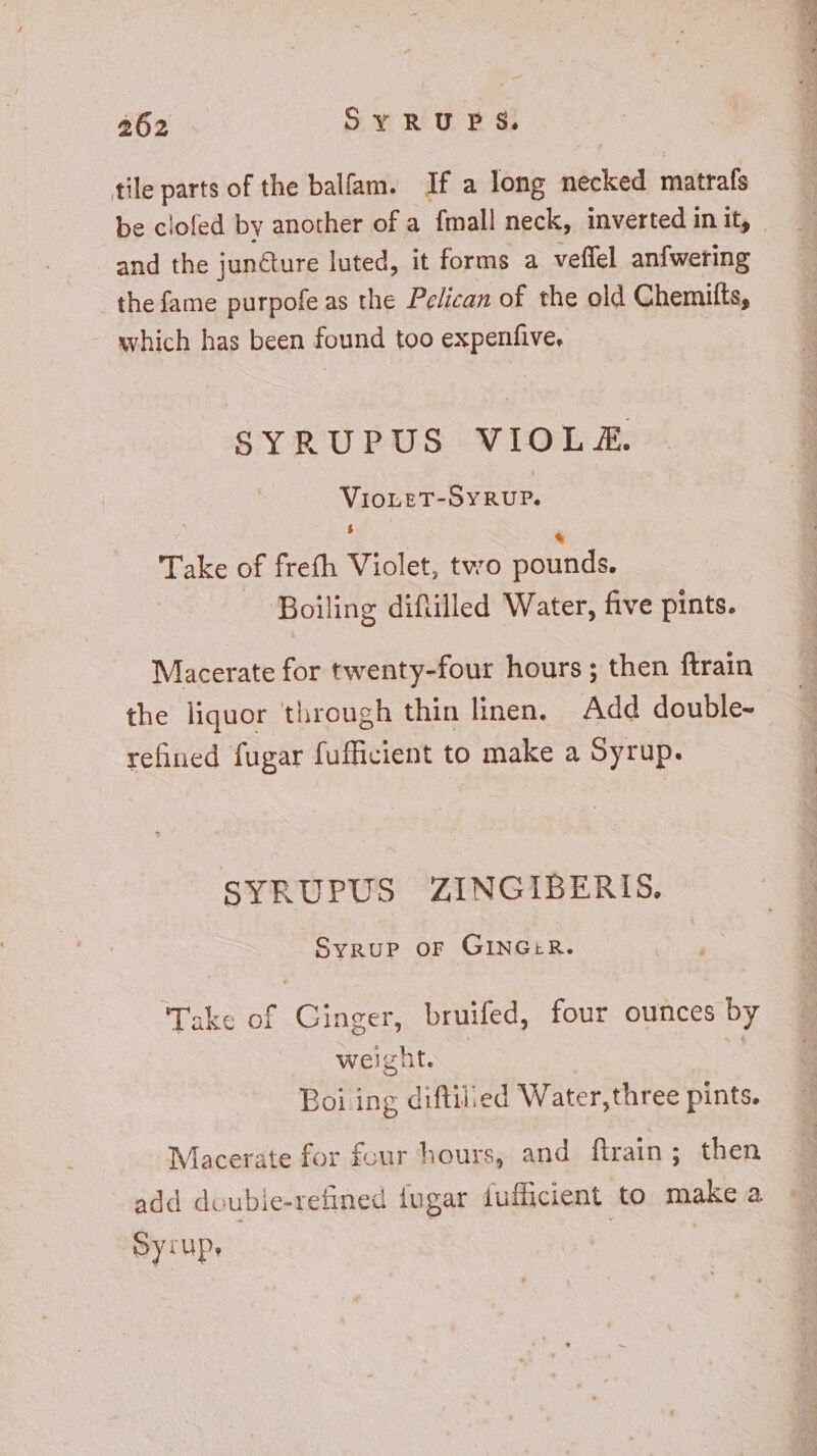 tile parts of the balfam. If a long necked matrafs be clofed by another of a fmall neck, inverted in it, and the juncture luted, it forms a veflel anfwering the fame purpofe as the Pelican of the old Chemifts, which has been found too expenfive. SYRUPUS VIOL £X. VIOLET-SYRUP. Take of frefh Violet, two pounds. Boiling diftilled Water, five pints. Macerate for twenty-four hours ; then ftrain the liquor through thin linen. Add double- refined fugar fufficient to make a Syrup. SYRUPUS ZINGIBERIS, Syrup OF GINGER. Take of Cinger, bruifed, four ounces by weight. Boi ing diftilied Water, three pints. Macerate for four hours, and ftrain; then add doubie-refined fugar fufficient to make a Syrup, | EEG 4 do