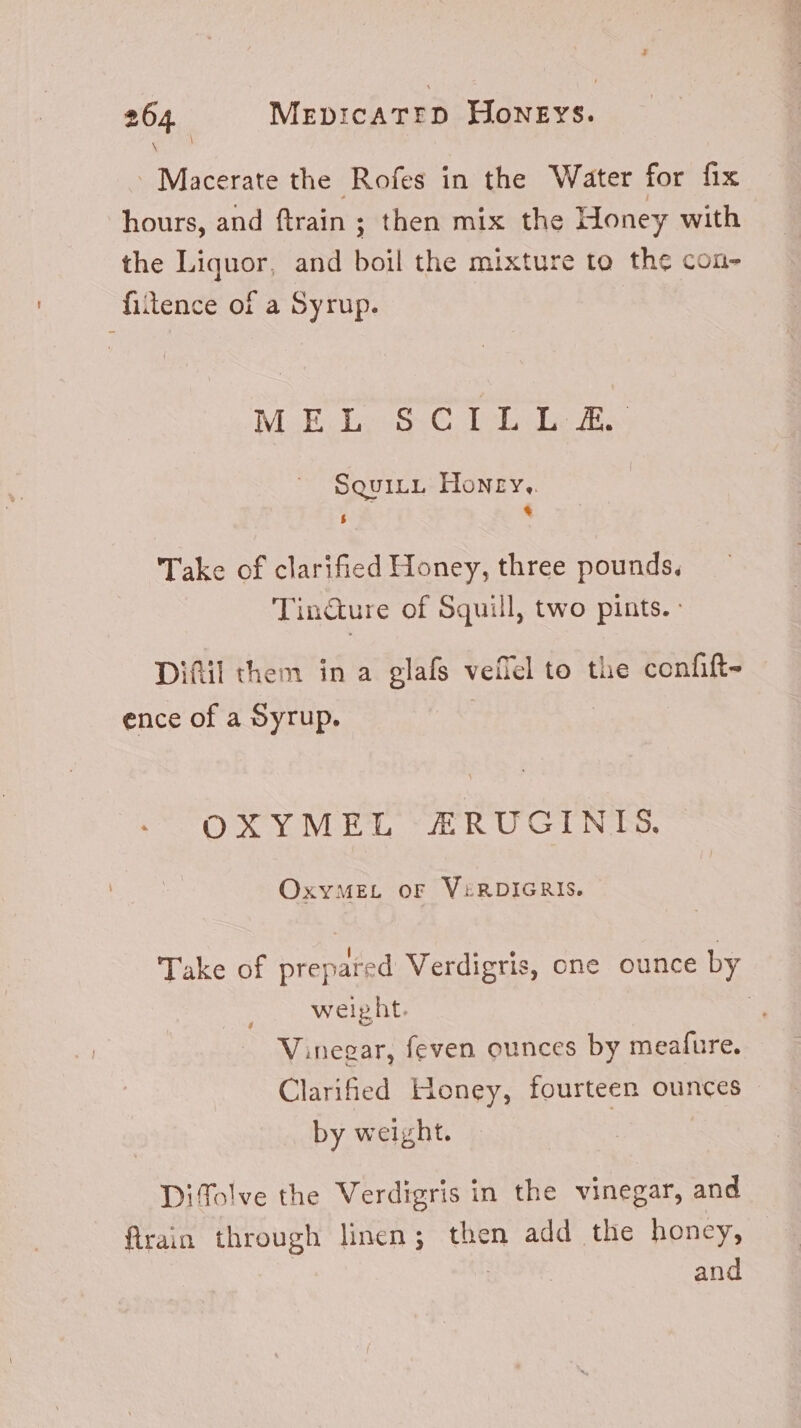 \ \ . Macerate the Rofes in the Water for fix hours, and ftrain ; ; then mix the Honey with the Liquor, and boil the mixture to the con- fiitence of a Syrup. Makv ie 54C Lob m SouILL Honry,. $ * Take of clarified Honey, three pounds. Tin&amp;ure of Squill, two pints. : Difil them in a glafs veflel to the confift- ence of a Syrup. | Oe Ve, Ya. R-U GL Neo. OxyMEL oF VERDIGRIS. Take of prepared Verdigris, one ounce by weight. | Vinegar, feven ounces by meafure. Clarified Honey, fourteen ounces by weight. | Diffolve the Verdigris in the vinegar, and flrain through linen; then add the honey, and