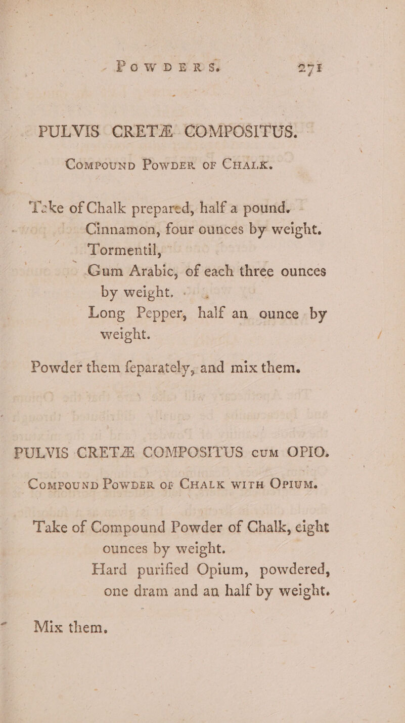 .Páwos5bs5 . 99i J—PULVIS CRETE COMPOSITUS. ~ CowPouupD PowpeER or CHALK. ‘Deke of Chalk prepared, half a pound. - Cinnamon, four ounces by weight. Tormentil, © — Gum Arabic, of each three ounces by weight. «. , Long Pepper, half an ounce by weight. | Powder them feparately, and mix them. PULVIS CRETZ COMPOSITUS cum OPIO, CourouND PowbDER or CHALK WITH OPIUM. Take of Compound Powder of Chalk, eight ounces by weight. Hard purified Opium, powdered, : one dram and an half by weight.