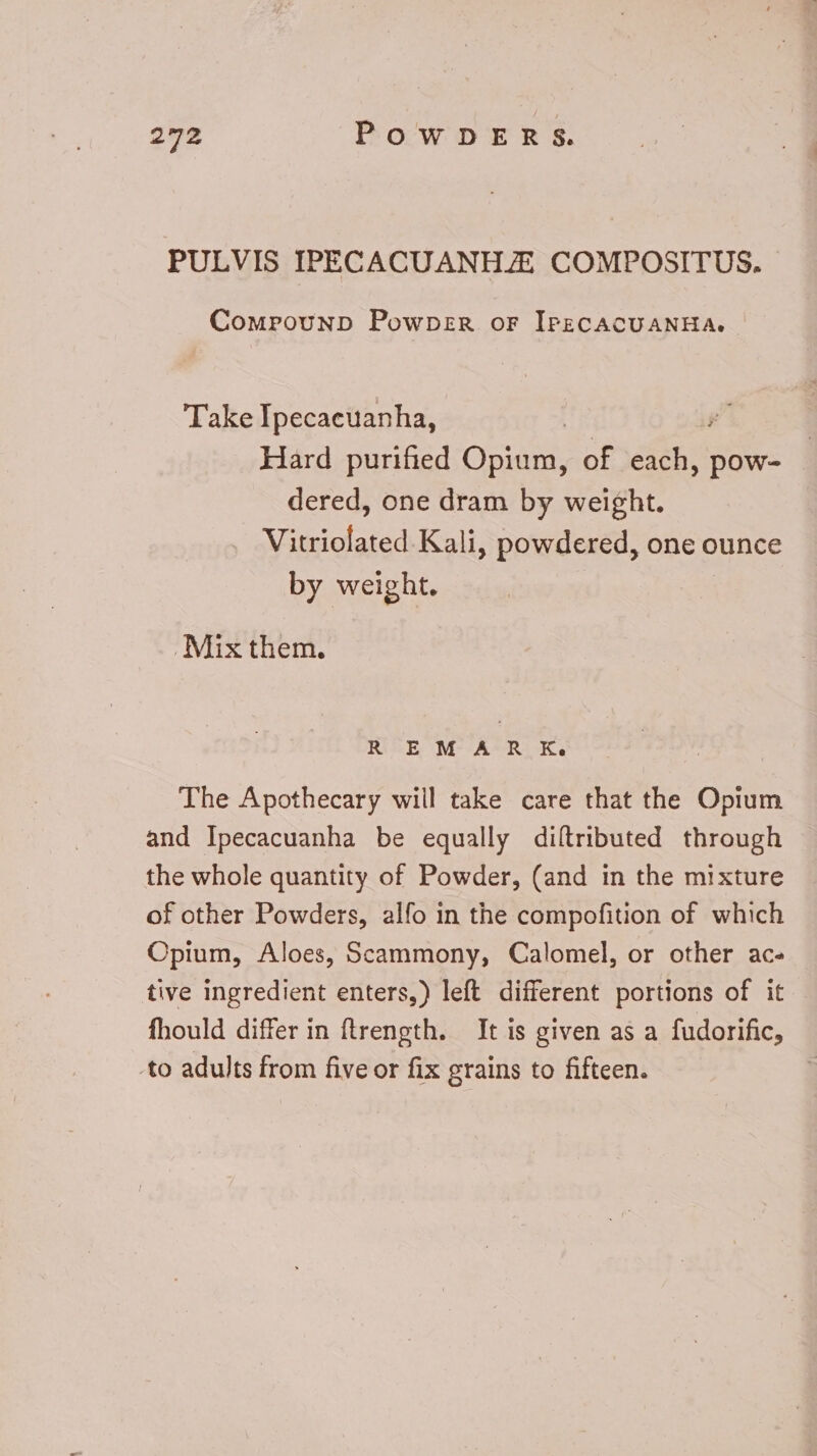PULVIS IPECACUANHJE COMPOSITUS. CompounpD Powper or IPECACUANHA. Take Ipecaeuanha, Hard purified Opium, of E pow- dered, one dram by weight. Waiotated Kali, powdered, one ounce by weight. . Mix them. R EM AR Ke The Apothecary will take care that the Opium and Ipecacuanha be equally diftributed through the whole quantity of Powder, (and in the mixture of other Powders, alfo in the compofition of which Opium, Aloes, Scammony, Calomel, or other ac- tive ingredient enters,) left different portions of it fhould differ in ftrength. It is given as a fudorific, to adults from five or fix grains to fifteen.