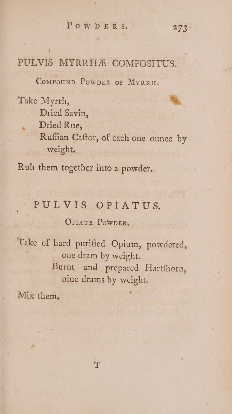 PoWDERs. 273- i PULVIS MYRRHJE COMPOSITUS. Compounp Powprz&amp;R or Myrreu. Take Myrrh, | * Dried Savin, . Dried Rue, Ruffian Caftor, of each one ounce by weight. Rub them together into a powder. PULVIS OPIATUS. OPIATE Powner. Take of hard purified Opium, powdered one dram by weight. Burnt and prepared Hartfhorn, nine drams by weight. a