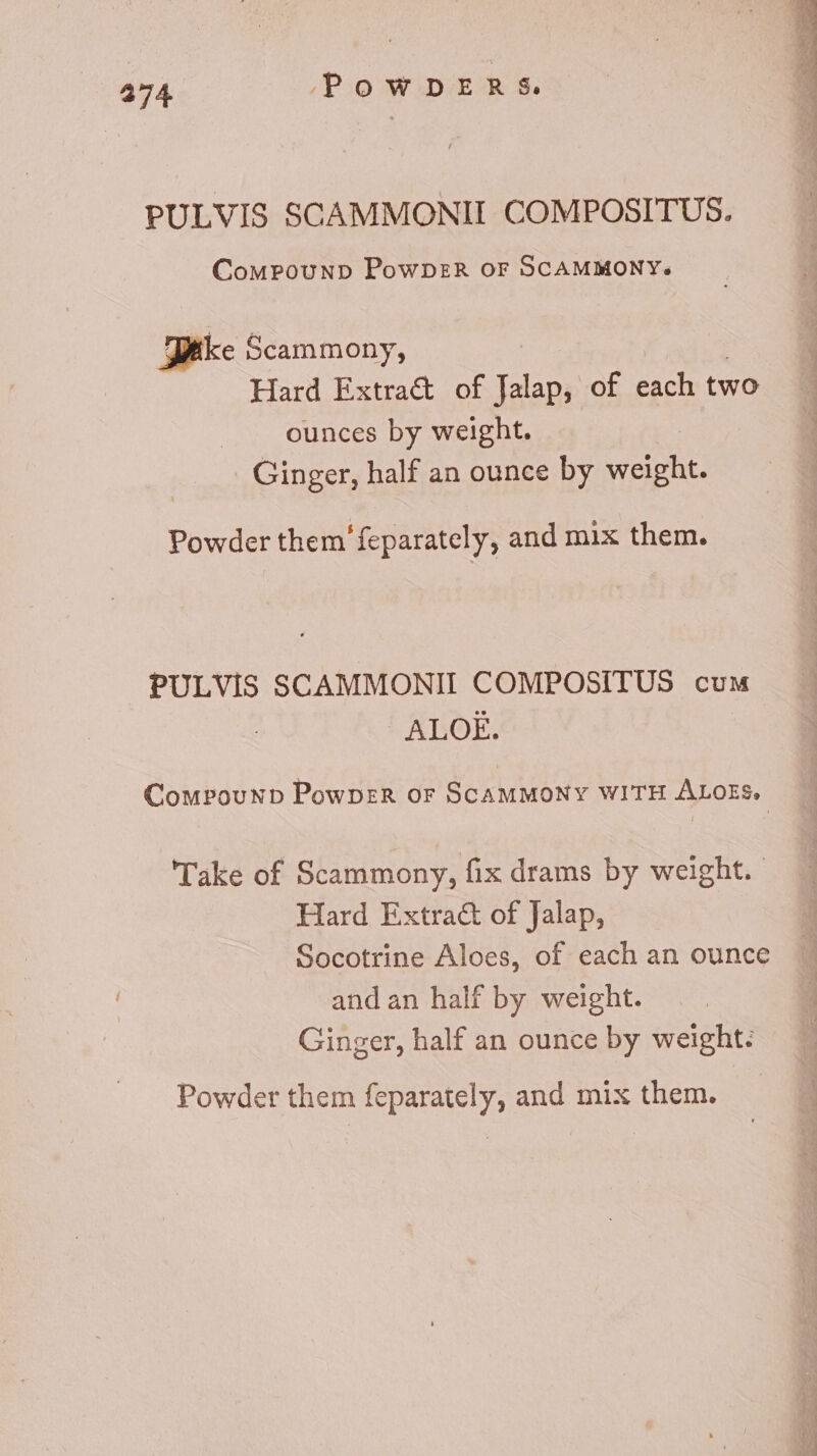PULVIS SCAMMONII COMPOSITUS. CoMPpouND PowDER OF SCAMMONY. Pike Scammony, Hard Extract of Ts of each two ounces by weight. Ginger, half an ounce by MARG Powder them'feparately, and mix them. PULVIS SCAMMONII COMPOSITUS cum t ATIOE. Compounb PowprzR or SCAMMONY WITH ALOES, Take of Scammony, fix drams by weight. Hard Extra&amp; of Jalap, Socotrine Aloes, of each an ounce andan half by weight. Ginger, half an ounce by weight: Powder them feparately, and mix them.