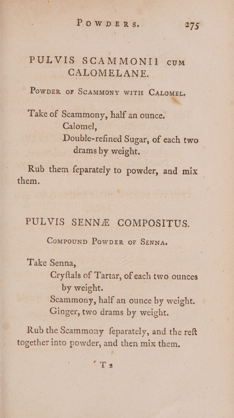 PULVIS SCAMMONII cum | CALOMELANE. PowpzR or ScAMMONY WITH CALOMEL. E Take of Scammony, half an ounce. Calomel, | Double-refined Sugar, of each two drams by weight. Rub them feparately to powder, and mix them. PULVIS SENN COMPOSITUS. Compounp PowpDeER or SENNA. Take Senna, : Cryftals of Tartar, of each two ounces by weight. B daxinóny. half an ounce by weight. Ginger, two drams by weight. Rub the Scammoay feparately, and the reft together into powder, and then mix them. “'T 2