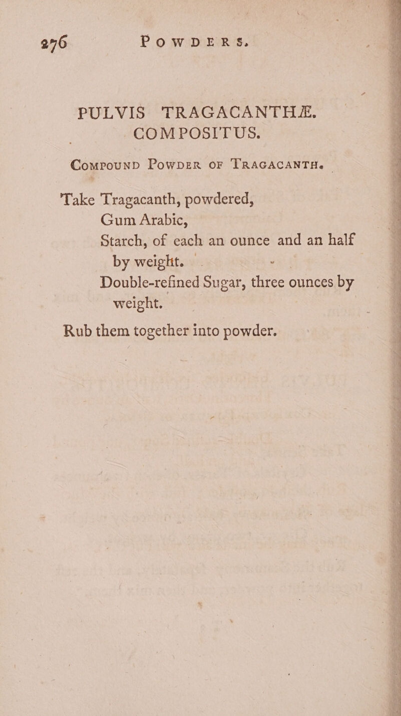 PULVIS TRAGACANTHE. COM POSITUS. Compound Powpzn or TRAGACANTH. | E Take Tragacanth, powdered, Gum Arabic, Starch, of each an ounce and an half by weight. . . Double-refined Sugar, three ounces by weight. | Rub them together into powder.