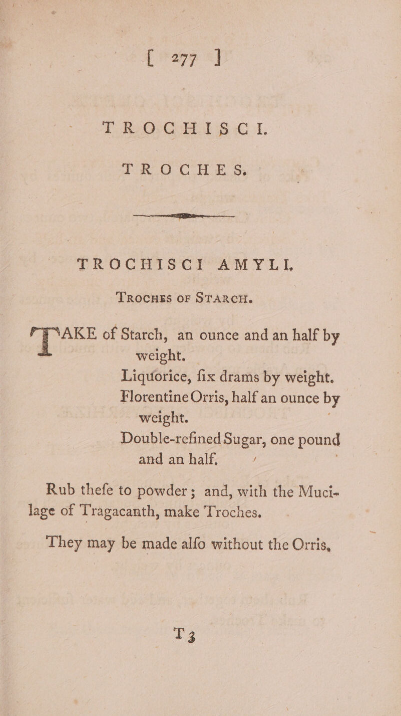 [^277 «J T Ro CBE S © 1, oR O CHE, Sy TROCHISCI AMYLI TRocHES or STARCH. dus of Starch, an ounce and an half by weight. Liquorice, fix drams by weight. Florentine Orris, half an ounce by | weight. Double-refined Sugar, one pound and an half. / Rub thefe to powder; and, with the Muci- lage of Tragacanth, make Troches. They may be made alfo without the Orris, T3