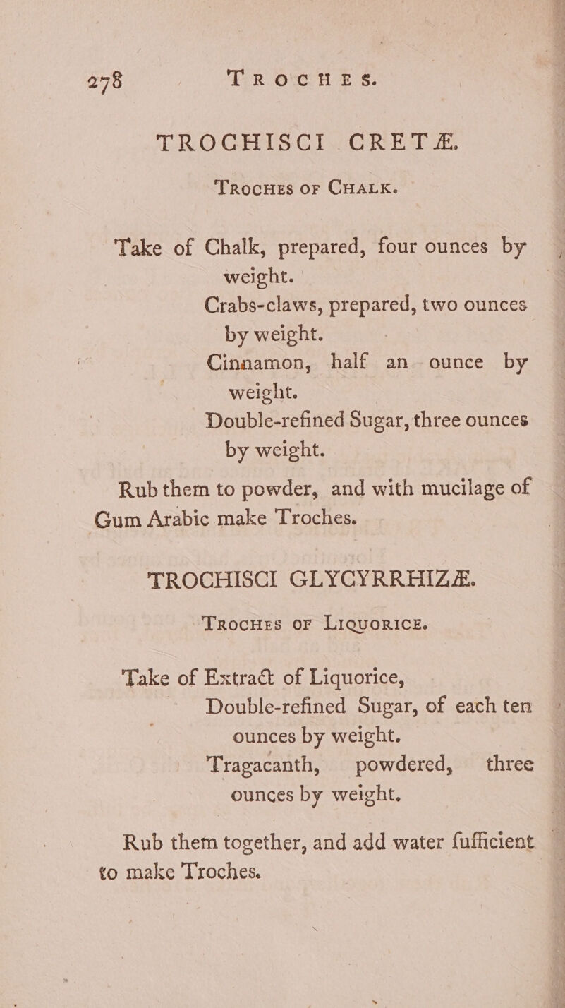 TROCHISCI CRET.£. TROCHES or CHALK. Take of Chalk, prepared, four ounces by weight. Crabs-claws, prepared, two ounces by weight. | Cinnamon, half an. ounce by weight. Double-refined Sugar, three ounces by weight. Rub them to powder, and with mucilage of Gum Arabic make Troches. TROCHISCI GLYCYRRHIZE. TrocHes or Liquorice. Take of Extra&amp; of Liquorice, Double-refined Sugar, of each ten ounces by weight. Tragacanth, powdered, three ounces by weight. Rub them together, and add water fufficient.— to make Troches.