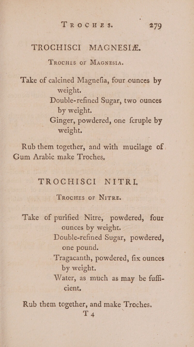 TROCHISCI MAGNESIA, ^TnRocHrzs or MaGcNEsIA. Take of calcined Magnefia, four ounces by weight. us Double-refined Sugar, two ounces by weight, ^ Ginger, powdered, one fcruple by weight. Rub them together, and with mucilage of. Gum Arabic make Troches, TROCHISCI NITRI, TRocHEss or NITRE. Take of purified. Nitre, powdered, four ounces by weight. Double-refined Sugar, powdered, one pound. - Tragacanth, powdered, fix ounces by weight. Water, as much as may be fuffi- cient, Rub them together, and make Troches. T4