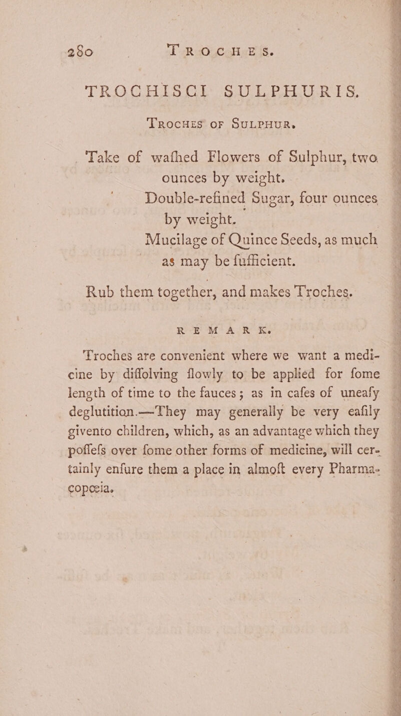260 | TRO Coll«k ss. TROCHISCGI SULPHURIS. TRocHzS oF SULPHUR, _ Take of wafhed Flowers of Sulphur, two ounces by weight. Double-refined Sugar, four ounces by weight. Mucilage of Quince Seeds, as much .. as may be fufficient. Rub them together, and makes Troches. REM AR K. Troches are convenient where we want a medi- cine by diffolving flowly to be applied for fome length of time to the fauces; as in cafes of uneafy deglutition.— They may generally be very eafily givento children, which, as an advantage which they tainly enfure them a place in almoft every Pharma- coperia. DT»  — E M I, Sa el mt Pet LA s » - OR ee oe ge see cipit he)